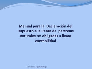Manual para la Declaración del 
Impuesto a la Renta de personas 
naturales no obligadas a llevar 
contabilidad 
María Teresa Tapia Samaniego 
 