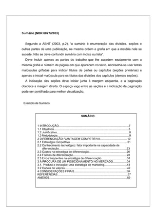 Sumário (NBR 6027/2003) 
Segundo a ABNT (2003, p.2), “o sumário é enumeração das divisões, seções e 
outras partes de uma publicação, na mesma ordem e grafia em que a matéria nele se 
sucede. Não se deve confundir sumário com índice ou lista”. 
Deve incluir apenas as partes do trabalho que lhe sucedem exatamente com a 
mesma grafia e número de página em que aparecem no texto. Aconselha-se usar letras 
maiúsculas grifadas para indicar títulos de partes ou capítulos (seções primárias) e 
apenas a inicial maiúscula para os títulos das divisões dos capítulos (demais seções). 
A indicação das seções deve iniciar junto à margem esquerda, e a paginação 
obedece a margem direita. O espaço vago entre as seções e a indicação de paginação 
pode ser pontilhado para melhor visualização. 
Exemplo de Sumário 
SUMÁRIO 
1 INTRODUÇÃO..........................................................................................7 
1.1 Objetivos................................................................................................8 
1.2 Justificativa.............................................................................................8 
1.3 Metodologia............................................................................................9 
2 DIFERENCIAÇÃO: VANTAGEM COMPETITIVA...................................10 
2.1 Estratégia competitiva..........................................................................21 
2.2 Conhecimento tecnológico: fator importante na capacidade de 
diferenciação.......................................................................................23 
2.3 Custos na estratégia de diferenciação................................................26 
2.4 Formas de diferenciação.....................................................................28 
2.5 Erros freqüentes na estratégia de diferenciação.................................31 
3 Á PROCURA DE UM POSICIONAMENTO NO MERCADO..................34 
3.1. Produto e inovação: uma estratégia de marketing.............................44 
3.2 Cadeia de valores................................................................................49 
4 CONSIDERAÇÕES FINAIS....................................................................54 
REFERÊNCIAS..........................................................................................57 
ANEXOS....................................................................................................59 
 