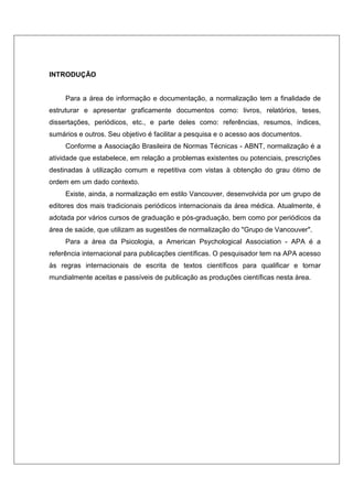 INTRODUÇÃO 
Para a área de informação e documentação, a normalização tem a finalidade de 
estruturar e apresentar graficamente documentos como: livros, relatórios, teses, 
dissertações, periódicos, etc., e parte deles como: referências, resumos, índices, 
sumários e outros. Seu objetivo é facilitar a pesquisa e o acesso aos documentos. 
Conforme a Associação Brasileira de Normas Técnicas - ABNT, normalização é a 
atividade que estabelece, em relação a problemas existentes ou potenciais, prescrições 
destinadas à utilização comum e repetitiva com vistas à obtenção do grau ótimo de 
ordem em um dado contexto. 
Existe, ainda, a normalização em estilo Vancouver, desenvolvida por um grupo de 
editores dos mais tradicionais periódicos internacionais da área médica. Atualmente, é 
adotada por vários cursos de graduação e pós-graduação, bem como por periódicos da 
área de saúde, que utilizam as sugestões de normalização do "Grupo de Vancouver". 
Para a área da Psicologia, a American Psychological Association - APA é a 
referência internacional para publicações científicas. O pesquisador tem na APA acesso 
às regras internacionais de escrita de textos científicos para qualificar e tornar 
mundialmente aceitas e passíveis de publicação as produções científicas nesta área. 
 