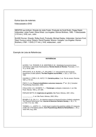 Outros tipos de materiais 
Videocassete e DVD 
MENTES que brilham. Direção de Jodie Foster. Produção de Scott Rudin, Peggy Rajski. 
Intérpretes: Jodie Foster; Diane Wiest. Los Angeles: Warner Brothers, 1990. 1 videocassete 
(115 min.), VHS, son., color. 
BLADE Runner. Direção: Ridley Scott. Produção: Michael Deeley. Intérpretes: Harrison Ford; 
Sean Young e outros. Roteiro: David Peoples. Música: Vangelis. Los Angeles: Warner 
Brothers, c1991. 1 DVD (117 min.), VHS, widescreen., color. 
Exemplo de Lista de Referências: 
REFERÊNCIAS 
ALFIERI, F. M.; TEODORI, R. M.; MONTEBELO, M. I. Mobilidade funcional de idosos 
submetidos a intervenção fisioterapêutica. Revista Saúde em Revista, Piracicaba, v. 6, n. 
14, p. 45-50, 2004. 
APPLEGATE, W. B.; BLASS, J. P.; WILLIANS, T. F. Instrumental for the functional 
assessment of older patients. The New England Journal Med., v. 322, p. 1207-1214, 
1990. 
CALKINS, E.; FORD, A. B.; KATZ, P. R. Geriatria prática. 2. ed. Rio de Janeiro: Revinter, 
1997. p.175-181. 
FINCH, E. et al. Physical rehabilitation outcomes measures. 2nd ed. [S.l.]: Canadian 
Physiotherapy Association, 2002. 
O’SULLIVAN, S. B.; SCHIMITZ, T. J. Fisioterapia: avaliação e tratamento. 2. ed. São 
Paulo: Manole, 1993. p. 251-269. 
PAPALÉO NETTO, M. Urgências em geriatria. São Paulo: Atheneu, 2001. 234 p. 
______.______. 2. ed. São Paulo: Atheneu, 2002. 250 p. 
REUBEN, D. B.; SIU, A. L. An objective measure of physical function of elderly outpatients: 
The Physical Performance Test. Journal of American Geriatric Society, v. 38, n. 10, 
p.1105–1112, Oct. 1990. 
THOMAS, J. L.; JUDITH, V. L. A pilot study to explore the predictive validity of 4 measures 
of falls risk in frail elderly patients. Arch Physiotherapy Medicine Rehabilitation, v. 86, p. 
1636-1640, Aug. 2005. 
 