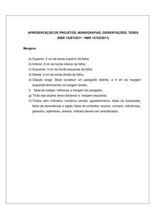 APRESENTAÇÃO DE PROJETOS, MONOGRAFIAS, DISSERTAÇÕES, TESES 
(NBR 15287/2011 - NBR 14724/2011) 
Margens 
a) Superior: 3 cm da borda superior da folha; 
b) Inferior: 2 cm da borda inferior da folha; 
c) Esquerda: 3 cm da borda esquerda da folha; 
d) Direita: 2 cm da borda direita da folha; 
e) Citação longa: Deve constituir um parágrafo distinto, a 4 cm da margem 
esquerda terminando na margem direita; 
f) Nota de rodapé: Utiliza-se a margem de parágrafo; 
g) Título das seções deve obedecer a margem esquerda; 
h) Títulos sem indicativo numérico (errata, agradecimento, listas de ilustrações, 
listas de abreviaturas e siglas, listas de símbolos, resumo, sumário, referências, 
glossário, apêndices, anexos, índices) devem ser centralizados. 
 