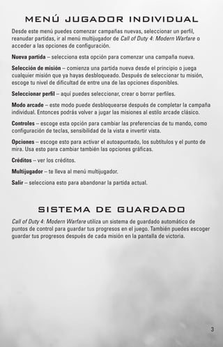 3
MENÚ JUGADOR INDIVIDUAL
Desde este menú puedes comenzar campañas nuevas, seleccionar un perﬁl,
reanudar partidas, ir al menú multijugador de Call of Duty 4: Modern Warfare o
acceder a las opciones de conﬁguración.
Nueva partida – selecciona esta opción para comenzar una campaña nueva.
Selección de misión – comienza una partida nueva desde el principio o juega
cualquier misión que ya hayas desbloqueado. Después de seleccionar tu misión,
escoge tu nivel de diﬁcultad de entre una de las opciones disponibles.
Seleccionar perﬁl – aquí puedes seleccionar, crear o borrar perﬁles.
Modo arcade – este modo puede desbloquearse después de completar la campaña
individual. Entonces podrás volver a jugar las misiones al estilo arcade clásico.
Controles – escoge esta opción para cambiar las preferencias de tu mando, como
conﬁguración de teclas, sensibilidad de la vista e invertir vista.
Opciones – escoge esto para activar el autoapuntado, los subtítulos y el punto de
mira. Usa esto para cambiar también las opciones gráﬁcas.
Créditos – ver los créditos.
Multijugador – te lleva al menú multijugador.
Salir – selecciona esto para abandonar la partida actual.
SISTEMA DE GUARDADO
Call of Duty 4: Modern Warfare utiliza un sistema de guardado automático de
puntos de control para guardar tus progresos en el juego. También puedes escoger
guardar tus progresos después de cada misión en la pantalla de victoria.
 
