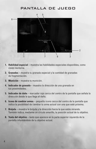 4
PANTALLA DE JUEGO
1. Habilidad especial – muestra las habilidades especiales disponibles, como
visión nocturna.
2. Granadas – muestra tu granada especial y la cantidad de granadas
de fragmentación.
3. Munición – muestra tu munición.
4. Indicador de granada – muestra la dirección de una granada en
tus proximidades.
5. Indicador de daño – marcador rojo cerca del centro de la pantalla que señala la
dirección desde la que llega el daño.
6. Icono de cambiar armas – pequeño icono cerca del centro de la pantalla que
indica la posibilidad de cambiar tu arma actual con una que esté próxima.
7. Brújula – muestra la brújula y la dirección hacia la que estás mirando.
También indica, mediante un círculo amarillo, la posición actual de tu objetivo.
8. Texto del objetivo – texto que aparece en la parte superior izquierda de la
pantalla informándote de tu objetivo actual.
71
4 5
6 3
2
8
 
