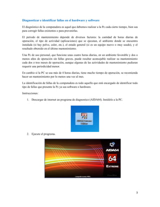Diagnosticar e identificar fallas en el hardware y software 
El diagnóstico de la computadora es aquel que debemos realizar a la Pc cada cierto tiempo, bien sea 
para corregir fallas existentes o para prevenirlas. 
El periodo de mantenimiento depende de diversos factores: la cantidad de horas diarias de 
operación, el tipo de actividad (aplicaciones) que se ejecutan, el ambiente donde se encuentra 
instalada (si hay polvo, calor, etc.), el estado general (si es un equipo nuevo o muy usado), y el 
resultado obtenido en el último mantenimiento. 
Una Pc de uso personal, que funcione unas cuatro horas diarias, en un ambiente favorable y dos o 
menos años de operación sin fallas graves, puede resultar aconsejable realizar su mantenimiento 
cada dos o tres meses de operación, aunque algunas de las actividades de mantenimiento pudieran 
requerir una periodicidad menor. 
En cambio si la PC se usa más de 4 horas diarias, tiene mucho tiempo de operación, se recomienda 
hacer un mantenimiento por lo menos una vez al mes. 
La identificación de fallas de la computadora es todo aquello que está encargado de identificar todo 
tipo de fallas que presente la Pc ya sea software o hardware. 
Instrucciones: 
3 
1. Descargar de internet un programa de diagnostico (AIDA64). Instálelo a la PC. 
2. Ejecute el programa. 
 