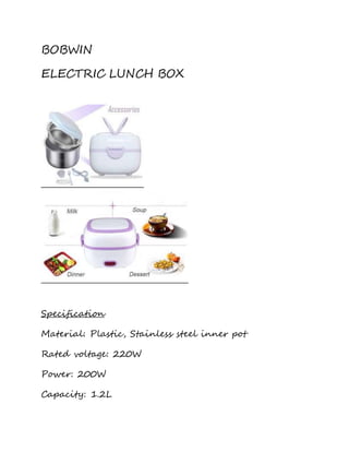 BOBWIN 
ELECTRIC LUNCH BOX 
Specification 
Material: Plastic, Stainless steel inner pot 
Rated voltage: 220W 
Power: 200W 
Capacity: 1.2L 
 
