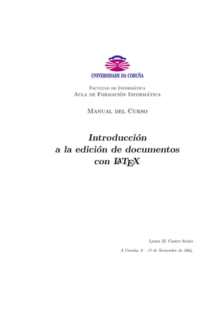 Facultad de Inform´atica 
Aula de Formaci´on Inform´atica 
Manual del Curso 
Introducci´on 
a la edici´on de documentos 
con LATEX 
Laura M. Castro Souto 
A Coru˜na, 8 – 17 de Noviembre de 2004. 
 