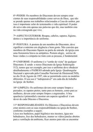 6ª=PODER: Os membros do Diaconato devem sempre estar
cientes de suas responsabilidades como servos de Deus, que não
se prende apenas nos trabalhos relacionados a Casa do senhor, por
isso é importante zelar do testemunho e vida espiritual. O poder
do servo não esta apenas nas palavras que diz, mas também esta
na vida consagrada que vive.
7ª=ASPECTO EXTERIOR: Roupas, cabelos, sapatos, higiene,
dentes e a importância do uniforme.
8ª=POSTURA: A postura de um membro do Diaconato, deve
significar o máximo em elegância e bom gosto. Não convém que
membros do Diaconato fiquem na porta de entrada da igreja com
uma fisionomia brava ou antipática. Postura alegre, sorriso de
boas vindas e a simpatia no trato com as pessoas, é fundamental.
9ª=UNIFORME: O uniforme é o “cartão de visita” de qualquer
Diaconato. E sendo o nosso Diaconato da Igreja Sede(região
512), temos que ser exemplo, por isso o uniforme deve obedecer
detalhadamente o PADRÃO adotado pela Igreja Quadrangular
Nacional e aprovado pelo Conselho Nacional de Diretores(CND),
no dia 26 de Agosto de 1997, não se permitindo cores ou modelos
diferentes. O seu uso é “indispensável” em cada dia de trabalho
na Igreja do Senhor.
10ª=LIMPEZA: Os uniformes devem estar sempre limpos e
passados, os sapatos pretos, tanto para os homens, como para as
mulheres, devem estar sempre limpos e engraxados. A boa
aparência é primordial e mostrar um aspecto agradável é um
dever de cada Diácono e Diaconisa.
11ª=RESPONSABILIDADES: Os Diáconos e Diaconisas devem
estar atentos com as suas responsabilidades na igreja do Senhor,
conforme exemplos a seguir;
Lixos nos banheiros, papel higiênico nos mesmos, água nos
bebedouros, lixo dos bebedouros, manter os vidros/janelas abertos
para a ventilação do ambiente, ficar atentos para não se encontrar
 