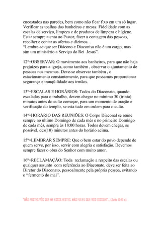 encostados nas paredes, bem como não ficar fixo em um só lugar.
Verificar as toalhas dos banheiros e mesas. Fidelidade com as
escalas de serviço, limpeza e de produtos de limpeza e higiene.
Estar sempre atento ao Pastor, fazer a contagem das pessoas,
recolher e contar as ofertas e dízimos...
“Lembre-se que ser Diácono e Diaconisa não é um cargo, mas
sim um ministério a Serviço do Rei Jesus”.
12ª=OBSERVAR: O movimento aos banheiros, para que não haja
prejuízos para a igreja, como também , observar o ajuntamento de
pessoas nos mesmos. Deve-se observar também , o
estacionamento constantemente, para que possamos proporcionar
segurança e tranqüilidade aos irmãos.
13ª=ESCALAS E HORÁRIOS: Todos do Diaconato, quando
escalados para o trabalho, devem chegar no mínimo 30 (trinta)
minutos antes do culto começar, para um momento de oração e
verificação do templo, se esta tudo em ordem para o culto.
14ª=HORÁRIO DAS REUNIÕES: O Corpo Diaconal se reúne
sempre no ultimo Domingo de cada mês e no primeiro Domingo
de cada mês, sempre às 18:00 horas. Todos devem chegar, se
possível, dez(10) minutos antes do horário acima.
15ª=LEMBRAR SEMPRE: Que o bem estar do povo depende de
quem serve, por isso, servir com alegria e satisfação. Devemos
sempre fazer o obra do Senhor com muito amor.
16ª=RECLAMAÇÃO: Toda reclamação a respeito das escalas ou
qualquer assunto com referência ao Diaconato, deve ser feita ao
Diretor do Diaconato, pessoalmente pela própria pessoa, evitando
o “fermento do mal”.
“NÃO FOSTES VÓS QUE ME ESCOLHESTES, MAS FUI EU QUE VOS ESCOLHI”... (João 15:16 a).
 