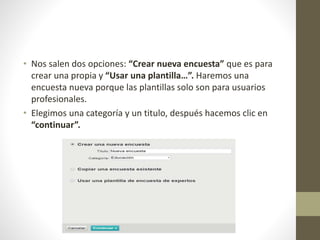 • Nos salen dos opciones: “Crear nueva encuesta” que es para
crear una propia y “Usar una plantilla…”. Haremos una
encuesta nueva porque las plantillas solo son para usuarios
profesionales.
• Elegimos una categoría y un titulo, después hacemos clic en
“continuar”.
 