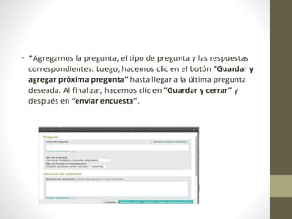 • *Agregamos la pregunta, el tipo de pregunta y las respuestas
correspondientes. Luego, hacemos clic en el botón “Guardar y
agregar próxima pregunta” hasta llegar a la última pregunta
deseada. Al finalizar, hacemos clic en “Guardar y cerrar” y
después en “enviar encuesta”.
 