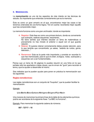 6. MEMORIZACIÓN.
La memorización es uno de los aspectos de más interés en las técnicas de
estudio. Es importante que entiendas correctamente qué es la memoria.
Ésta es como un gran armario en el que, encontramos mejor las cosas si las
tenemos ordenadas de una forma Iógica. Ten en cuenta: recordarás mejor aquello
que has comprendido mejor.
La memoria funciona como una gran archivador; donde es importante:
v Registrar: Esta fase es como una primera lectura, donde es conveniente
que subrayes, realices esquemas, resúmenes...
No tiene sentido que intentes estudiar un tema de matemáticas si
previamente no has mirado el anterior o aquel con el que guarda
relación.
v Retener: Si quieres retener correctamente debes prestar atención, para
lo que tendrás que concentrarte; ya sabes, “aislarte de ruidos, gente,
televisión...”
v Rememorar: Esta es la parte más importante y consiste en recordar lo
que has memorizado; para lo que el orden, la lógica, notas, subrayado y
esquemas van a ser fundamentales.
Piensa que un tema de 30 páginas lo puedes resumir en una ficha en la que
señales sólo los apartados e ideas claves, que te sirvan de "guía" para recordar el
tema y que te ayuden a desarrollar el mismo.
Dos métodos que te pueden ayudar para poner en práctica la memorización son
los siguientes:
Reglas nemotécnicas:
Las reglas nemotécnicas son un conjunto de "truquitos", que te pueden facilitar la
memorización:
Ejemplo:
Litio-BeriIio-Boro-Carbono-Nitrógeno-Oxígeno-Flúor-Neón
Una manera de memorizar la primera línea de la tabla de los elementos químicos
podría ser acordarse de la siguiente frase: "La BBC no funciona".
Ejemplo: Para memorizar la siguiente cadena de números:
007 - 72717 – 10
 