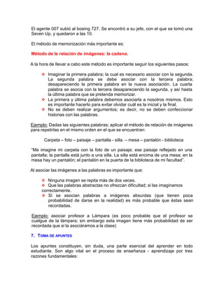 El agente 007 subió al boeing 727. Se encontró a su jefe, con el que se tomó una
Seven Up, y quedaron a las 10.
El método de memorización más importante es:
Método de la relación de imágenes: la cadena.
A la hora de Ilevar a cabo este método es importante seguir los siguientes pasos:
v Imaginar la primera palabra; la cual es necesario asociar con la segunda.
La segunda palabra se debe asociar con la tercera palabra;
desapareciendo la primera palabra en la nueva asociación. La cuarta
palabra se asocia con la tercera desapareciendo la segunda, y así hasta
la última palabra que se pretenda memorizar.
v La primera y última palabra debemos asociarla a nosotros mismos. Esto
es importante hacerlo para evitar olvidar cuál es la inicial y la final.
v No se deben realizar argumentos; es decir, no se deben confeccionar
historias con las palabras.
Ejemplo: Dadas las siguientes palabras; aplicar el método de relación de imágenes
para repetirlas en el mismo orden en el que se encuentran:
Carpeta – foto – paisaje – pantalla - silla. – mesa – pantalón - biblioteca
“Me imagine mi carpeta con la foto de un paisaje; ese paisaje reflejado en una
pantalla; la pantalla está junto a una silla. La silla está encima de una mesa; en la
mesa hay un pantalón; el pantalón en la puerta de la biblioteca de mi facultad”.
Al asociar las imágenes a las palabras es importante que:
v Ninguna imagen se repita más de dos veces.
v Que las palabras abstractas no ofrezcan dificultad; si las imaginamos
correctamente.
v Si se asocian palabras a imágenes absurdas (que tienen poca
probabilidad de darse en la realidad) es más probable que éstas sean
recordadas.
Ejemplo: asociar profesor a Lámpara (es poco probable que el profesor se
cuelgue de la lámpara; sin embargo esta imagen tiene más probabilidad de ser
recordada que si la asociáramos a la clase)
7. TOMA DE APUNTES
Los apuntes constituyen, sin duda, una parte esencial del aprender en todo
estudiante. Son algo vital en el proceso de enseñanza - aprendizaje por tres
razones fundamentales:
 