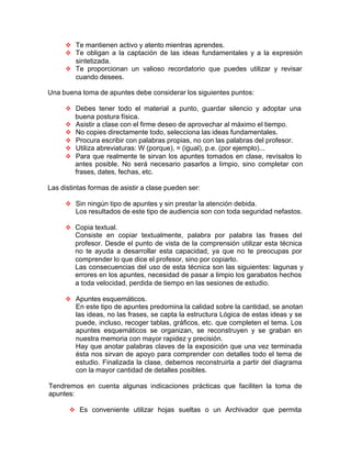 v Te mantienen activo y atento mientras aprendes.
v Te obligan a la captación de las ideas fundamentales y a la expresión
sintetizada.
v Te proporcionan un valioso recordatorio que puedes utilizar y revisar
cuando desees.
Una buena toma de apuntes debe considerar los siguientes puntos:
v Debes tener todo el material a punto, guardar silencio y adoptar una
buena postura física.
v Asistir a clase con el firme deseo de aprovechar al máximo el tiempo.
v No copies directamente todo, selecciona las ideas fundamentales.
v Procura escribir con palabras propias, no con las palabras del profesor.
v Utiliza abreviaturas: W (porque), = (igual), p.e. (por ejemplo)...
v Para que realmente te sirvan los apuntes tomados en clase, revísalos lo
antes posible. No será necesario pasarlos a limpio, sino completar con
frases, dates, fechas, etc.
Las distintas formas de asistir a clase pueden ser:
v Sin ningún tipo de apuntes y sin prestar la atención debida.
Los resultados de este tipo de audiencia son con toda seguridad nefastos.
v Copia textual.
Consiste en copiar textualmente, palabra por palabra las frases del
profesor. Desde el punto de vista de la comprensión utilizar esta técnica
no te ayuda a desarrollar esta capacidad, ya que no te preocupas por
comprender lo que dice el profesor, sino por copiarlo.
Las consecuencias del uso de esta técnica son las siguientes: lagunas y
errores en los apuntes, necesidad de pasar a limpio los garabatos hechos
a toda velocidad, perdida de tiempo en las sesiones de estudio.
v Apuntes esquemáticos.
En este tipo de apuntes predomina la calidad sobre la cantidad, se anotan
las ideas, no las frases, se capta la estructura Lógica de estas ideas y se
puede, incluso, recoger tablas, gráficos, etc. que completen el tema. Los
apuntes esquemáticos se organizan, se reconstruyen y se graban en
nuestra memoria con mayor rapidez y precisión.
Hay que anotar palabras claves de la exposición que una vez terminada
ésta nos sirvan de apoyo para comprender con detalles todo el tema de
estudio. Finalizada la clase, debemos reconstruirla a partir del diagrama
con la mayor cantidad de detalles posibles.
Tendremos en cuenta algunas indicaciones prácticas que faciliten la toma de
apuntes:
v Es conveniente utilizar hojas sueltas o un Archivador que permita
 