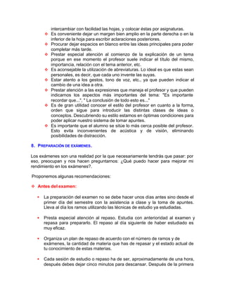 intercambiar con facilidad las hojas, y colocar éstas por asignaturas.
v Es conveniente dejar un margen bien amplio en la parte derecha o en la
inferior de la hoja para escribir aclaraciones posteriores.
v Procurar dejar espacios en blanco entre las ideas principales para poder
completar más tarde.
v Prestar especial atención al comienzo de la explicación de un tema
porque en ese momento el profesor suele indicar el título del mismo,
importancia, relación con el tema anterior, etc.
v Es aconsejable la utilización de abreviaturas. Lo ideal es que estas sean
personales, es decir, que cada uno invente las suyas.
v Estar atento a los gestos, tono de voz, etc., ya que pueden indicar el
cambio de una idea a otra.
v Prestar atención a las expresiones que maneja el profesor y que pueden
indicarnos los aspectos más importantes del tema: "Es importante
recordar que...", " La conclusión de todo esto es..."
v Es de gran utilidad conocer el estilo del profesor en cuanto a la forma,
orden que sigue para introducir las distintas clases de ideas o
conceptos. Descubriendo su estilo estamos en óptimas condiciones para
poder aplicar nuestro sistema de tomar apuntes.
v Es importante que el alumno se sitúe lo más cerca posible del profesor.
Esto evita inconvenientes de acústica y de visión, eliminando
posibilidades de distracción.
8. PREPARACIÓN DE EXÁMENES.
Los exámenes son una realidad por la que necesariamente tendrás que pasar: por
eso, preocupan y nos hacen preguntarnos: ¿Qué puedo hacer para mejorar mi
rendimiento en los exámenes?.
Proponemos algunas recomendaciones:
v Antes del examen:
• La preparación del examen no se debe hacer unos días antes sino desde el
primer día del semestre con la asistencia a clase y la toma de apuntes.
Lleva al día los ramos utilizando las técnicas de estudio ya estudiadas.
• Presta especial atención al repaso. Estudia con anterioridad al examen y
repasa para prepararlo. El repaso al día siguiente de haber estudiado es
muy eficaz.
• Organiza un plan de repaso de acuerdo con el número de ramos y de
exámenes, la cantidad de materia que has de repasar y el estado actual de
tu conocimiento de estas materias.
• Cada sesión de estudio o repaso ha de ser, aproximadamente de una hora,
después debes dejar cinco minutos para descansar. Después de la primera
 