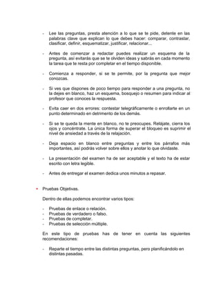 - Lee las preguntas, presta atención a lo que se te pide, detente en las
palabras clave que explican lo que debes hacer: comparar, contrastar,
clasificar, definir, esquematizar, justificar, relacionar...
- Antes de comenzar a redactar puedes realizar un esquema de la
pregunta, así evitarás que se te olviden ideas y sabrás en cada momento
la tarea que te resta por completar en el tiempo disponible.
- Comienza a responder, si se te permite, por la pregunta que mejor
conozcas.
- Si ves que dispones de poco tiempo para responder a una pregunta, no
la dejes en blanco, haz un esquema, bosquejo o resumen para indicar al
profesor que conoces la respuesta.
- Evita caer en dos errores: contestar telegráficamente o enrollarte en un
punto determinado en detrimento de los demás.
- Si se te queda la mente en blanco, no te preocupes. Relájate, cierra los
ojos y concéntrate. La única forma de superar el bloqueo es suprimir el
nivel de ansiedad a través de la relajación.
- Deja espacio en blanco entre preguntas y entre los párrafos más
importantes, así podrás volver sobre ellos y anotar lo que olvidaste.
- La presentación del examen ha de ser aceptable y el texto ha de estar
escrito con letra legible.
- Antes de entregar el examen dedica unos minutos a repasar.
• Pruebas Objetivas.
Dentro de ellas podemos encontrar varios tipos:
- Pruebas de enlace o relación.
- Pruebas de verdadero o falso.
- Pruebas de completar.
- Pruebas de selección múltiple.
En este tipo de pruebas has de tener en cuenta las siguientes
recomendaciones:
- Reparte el tiempo entre las distintas preguntas, pero planificándolo en
distintas pasadas.
 