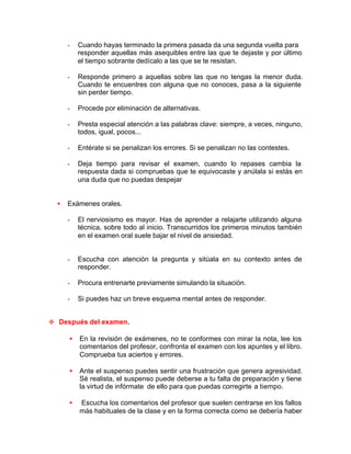 - Cuando hayas terminado la primera pasada da una segunda vuelta para
responder aquellas más asequibles entre las que te dejaste y por último
el tiempo sobrante dedícalo a las que se te resistan.
- Responde primero a aquellas sobre las que no tengas la menor duda.
Cuando te encuentres con alguna que no conoces, pasa a la siguiente
sin perder tiempo.
- Procede por eliminación de alternativas.
- Presta especial atención a las palabras clave: siempre, a veces, ninguno,
todos, igual, pocos...
- Entérate si se penalizan los errores. Si se penalizan no las contestes.
- Deja tiempo para revisar el examen, cuando lo repases cambia la
respuesta dada si compruebas que te equivocaste y anúlala si estás en
una duda que no puedas despejar
• Exámenes orales.
- El nerviosismo es mayor. Has de aprender a relajarte utilizando alguna
técnica, sobre todo al inicio. Transcurridos los primeros minutos también
en el examen oral suele bajar el nivel de ansiedad.
- Escucha con atención la pregunta y sitúala en su contexto antes de
responder.
- Procura entrenarte previamente simulando la situación.
- Si puedes haz un breve esquema mental antes de responder.
v Después del examen.
• En la revisión de exámenes, no te conformes con mirar la nota, lee los
comentarios del profesor, confronta el examen con los apuntes y el libro.
Comprueba tus aciertos y errores.
• Ante el suspenso puedes sentir una frustración que genera agresividad.
Sé realista, el suspenso puede deberse a tu falta de preparación y tiene
la virtud de infórmate de ello para que puedas corregirte a tiempo.
• Escucha los comentarios del profesor que suelen centrarse en los fallos
más habituales de la clase y en la forma correcta como se debería haber
 