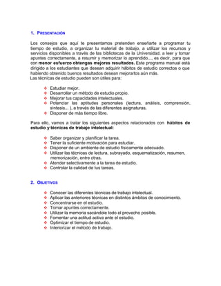 1. PRESENTACIÓN
Los consejos que aquí te presentamos pretenden enseñarte a programar tu
tiempo de estudio, a organizar tu material de trabajo, a utilizar los recursos y
servicios disponibles a través de las bibliotecas de la Universidad, a leer y tomar
apuntes correctamente, a resumir y memorizar lo aprendido..., es decir, para que
con menor esfuerzo obtengas mejores resultados. Este programa manual está
dirigido a los estudiantes que desean adquirir hábitos de estudio correctos o que
habiendo obtenido buenos resultados desean mejorarlos aún más.
Las técnicas de estudio pueden son útiles para:
v Estudiar mejor.
v Desarrollar un método de estudio propio.
v Mejorar tus capacidades intelectuales.
v Potenciar las aptitudes personales (lectura, análisis, comprensión,
síntesis... ), a través de las diferentes asignaturas.
v Disponer de más tiempo libre.
Para ello, vamos a tratar los siguientes aspectos relacionados con hábitos de
estudio y técnicas de trabajo intelectual:
v Saber organizar y planificar la tarea.
v Tener la suficiente motivación para estudiar.
v Disponer de un ambiente de estudio físicamente adecuado.
v Utilizar las técnicas de lectura, subrayado, esquematización, resumen,
memorización, entre otras.
v Atender selectivamente a la tarea de estudio.
v Controlar la calidad de tus tareas.
2. OBJETIVOS
v Conocer las diferentes técnicas de trabajo intelectual.
v Aplicar las anteriores técnicas en distintos ámbitos de conocimiento.
v Concentrarse en el estudio.
v Tomar apuntes correctamente.
v Utilizar la memoria sacándole todo el provecho posible.
v Fomentar una actitud activa ante el estudio.
v Optimizar el tiempo de estudio.
v Interiorizar el método de trabajo.
 