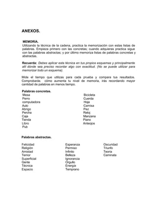 ANEXOS.
MEMORIA.
Utilizando la técnica de la cadena, practica la memorización con estas listas de
palabras. Empieza primero con las concretas; cuando adquieras practica sigue
con las palabras abstractas; y por último memoriza listas de palabras concretas y
abstractas.
Recuerda: Debes aplicar esta técnica en tus propios esquemas y principalmente
allí dónde sea preciso recordar algo con exactitud. (No se puede utilizar para
memorizar todo un esquema).
Mide el tiempo que utilizas para cada prueba y compara tus resultados.
Comprobarás cómo aumenta tu nivel de memoria, irás recordando mayor
cantidad de palabras en menos tiempo.
Palabras concretas.
Mesa
Perro
computadora
Auto
Abrigo
Percha
Caja
Tienda
Libro
Pub
Bicicleta
Cuerda
Hoja
Camisa
Pez
Reloj
Manzana
Piano
Anteojos
Palabras abstractas.
Felicidad
Religión
Amistad
Temor
Superficial
Gente
Técnica
Espacio
Esperanza
Permiso
Infinito
Belleza
Ignorancia
Orgullo
Energía
Temprano
Oscuridad
Triunfo
Teoría
Caminata
 