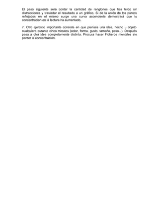 El paso siguiente será contar la cantidad de renglones que has leído sin
distracciones y trasladar el resultado a un gráfico. Si de la unión de los puntos
reflejados en el mismo surge una curva ascendente demostrará que tu
concentración en la lectura ha aumentado.
7. Otro ejercicio importante consiste en que pienses una idea, hecho u objeto
cualquiera durante cinco minutos (color, forma, gusto, tamaño, peso...). Después
pasa a otra idea completamente distinta. Procura hacer Ficheros mentales sin
perder la concentración.
 