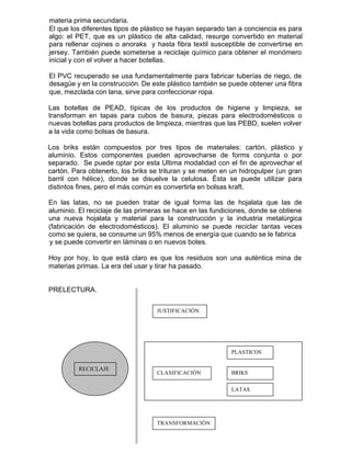 materia prima secundaria.
El que los diferentes tipos de plástico se hayan separado tan a conciencia es para
algo: el PET, que es un plástico de alta calidad, resurge convertido en material
para rellenar cojines o anoraks y hasta fibra textil susceptible de convertirse en
jersey. También puede someterse a reciclaje químico para obtener el monómero
inicial y con el volver a hacer botellas.
El PVC recuperado se usa fundamentalmente para fabricar tuberías de riego, de
desagüe y en la construcción. De este plástico también se puede obtener una fibra
que, mezclada con lana, sirve para confeccionar ropa.
Las botellas de PEAD, típicas de los productos de higiene y limpieza, se
transforman en tapas para cubos de basura, piezas para electrodomésticos o
nuevas botellas para productos de limpieza, mientras que las PEBD, suelen volver
a la vida como bolsas de basura.
Los briks están compuestos por tres tipos de materiales: cartón, plástico y
aluminio. Estos componentes pueden aprovecharse de forms conjunta o por
separado. Se puede optar por esta Ultima modalidad con el fin de aprovechar el
cartón. Para obtenerlo, los briks se trituran y se meten en un hidropulper (un gran
barril con hélice), donde se disuelve la celulosa. Ésta se puede utilizar para
distintos fines, pero el más común es convertirla en bolsas kraft.
En las latas, no se pueden tratar de igual forma las de hojalata que las de
aluminio. El reciclaje de las primeras se hace en las fundiciones, donde se obtiene
una nueva hojalata y material para la construcción y la industria metalúrgica
(fabricación de electrodomésticos). El aluminio se puede reciclar tantas veces
como se quiera, se consume un 95% menos de energía que cuando se le fabrica
y se puede convertir en Iáminas o en nuevos botes.
Hoy por hoy, lo que está claro es que los residuos son una auténtica mina de
materias primas. La era del usar y tirar ha pasado.
PRELECTURA.
RECICLAJERECICLAJE
JUSTIFICACIÓN
CLASIFICACIÓN
PLASTICOS
BRIKS
LATAS
TRANSFORMACIÓN
 