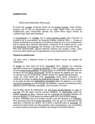 SUBRRAYADO
TRAS LOS PASOS DEL RECICLAJE.
El circulo del reciclaje comienza dentro de los propios hogares. Cada Chileno
produce casi un kilo de desperdicios en su hogar. Basta hacer una sencilla
multiplicación para comprender adónde nos podría llevar seguir tirando en
cualquier lugar todos esos desechos.
La recuperación y el reciclaje son la única solución posible para minimizar el
problema de la acumulación de Residuos Sólidos Urbanos (RSU ) . Porque el
impacto ambiental de un producto no se limita al producto en si, sino al tratamiento
que se precisa para obtenerlo (fabricación, extracción de la materia prima), y hay
que economizar esos recursos. Sin embargo, y por más que la reducción de los
RSU sea imprescindible, seguirá habiendo residuos que recoger y tratar. ¿Qué
ocurre con ellos desde que los depositamos en los contenedores de la calle?.
Plantas de clasificación.
Las latas, briks y plásticos tienen un primer destino común: las plantas de
clasificación.
El trabajo se hace tanto de forma automática como manual. Los camiones
depositan la basura en la playa de descarga, y esta es elevada a la nave a través
de unas cintas transportadoras. El primer punto de clasificación está dispuesto en
el interior de una cabina insonorizada, donde se apartan los objetos que, bien por
su volumen o por su composición, pueden afectar a la regularidad del proceso.
Luego, las cintas pasan por unos rompebolsas (unos discos cortantes) y su
contenido se dirige a la cabina de clasificación principal. Tanto en la entrada como
en la salida de esta hay separadores neumáticos para los plásticos y en medio,
una fila de empleados que se encargan de clasificar y separar manualmente briks,
plásticos y otros materiales reciclables, como el cartón y el vidrio.
Tras la larga cabina de clasificación, las dos líneas transportadoras se unen en
una sola. Por ella viajan muchos envases metálicos. Un electroimán aspira los
metales basados en fierro, mientras que las corrientes de Foucault detectan los
botes de aluminio. Lo que queda tras estas etapas es lo que se Ilama merma,
es decir, materiales que no se pueden reciclar y que son Ilevados a un vertedero.
Pero el proceso tiene otros pasos intermedios. Una vez que los materiales se han
separado y ordenado por grupos, van a parar a depósitos para su prensado. Se
comprimen hasta formar con ellos grandes cubos rectangulares y así, convertidos
en nueva materia prima para la industria, los recogen los transformadores.
 