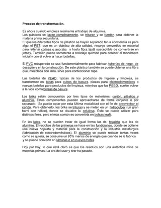 Proceso de transformación.
Es ahora cuando empieza realmente el trabajo de alquimia.
Los plásticos se lavan completamente, se trituran y se funden para obtener la
materia prima secundaria.
El que los diferentes tipos de plástico se hayan separado tan a conciencia es para
algo: el PET, que es un plástico de alta calidad, resurge convertido en material
para rellenar cojines o anoraks y hasta fibra textil susceptible de convertirse en
jersey. También puede someterse a reciclaje químico para obtener el monómero
inicial y con el volver a hacer botellas.
El PVC recuperado se usa fundamentalmente para fabricar tuberías de riego, de
desagüe y en la construcción. De este plástico también se puede obtener una fibra
que, mezclada con lana, sirve para confeccionar ropa.
Las botellas de PEAD, típicas de los productos de higiene y limpieza, se
transforman en tapas para cubos de basura, piezas para electrodomésticos o
nuevas botellas para productos de limpieza, mientras que las PEBD, suelen volver
a la vida como bolsas de basura.
Los briks están compuestos por tres tipos de materiales: cartón, plástico y
aluminio. Estos componentes pueden aprovecharse de forms conjunta o por
separado. Se puede optar por esta Ultima modalidad con el fin de aprovechar el
cartón. Para obtenerlo, los briks se trituran y se meten en un hidropulper (un gran
barril con hélice), donde se disuelve la celulosa. Ésta se puede utilizar para
distintos fines, pero el más común es convertirla en bolsas kraft.
En las latas, no se pueden tratar de igual forma las de hojalata que las de
aluminio. El reciclaje de las primeras se hace en las fundiciones, donde se obtiene
una nueva hojalata y material para la construcción y la industria metalúrgica
(fabricación de electrodomésticos). El aluminio se puede reciclar tantas veces
como se quiera, se consume un 95% menos de energía que cuando se le fabrica
y se puede convertir en Iáminas o en nuevos botes.
Hoy por hoy, lo que está claro es que los residuos son una auténtica mina de
materias primas. La era del usar y tirar ha pasado.
 