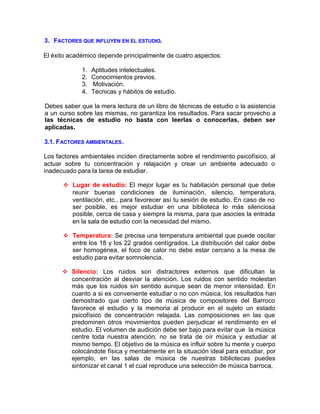 3. FACTORES QUE INFLUYEN EN EL ESTUDIO.
El éxito académico depende principalmente de cuatro aspectos:
1. Aptitudes intelectuales.
2. Conocimientos previos.
3. Motivación.
4. Técnicas y hábitos de estudio.
Debes saber que la mera lectura de un libro de técnicas de estudio o la asistencia
a un curso sobre las mismas, no garantiza los resultados. Para sacar provecho a
las técnicas de estudio no basta con leerlas o conocerlas, deben ser
aplicadas.
3.1. FACTORES AMBIENTALES.
Los factores ambientales inciden directamente sobre el rendimiento psicofísico, al
actuar sobre tu concentración y relajación y crear un ambiente adecuado o
inadecuado para la tarea de estudiar.
v Lugar de estudio: El mejor lugar es tu habitación personal que debe
reunir buenas condiciones de iluminación, silencio, temperatura,
ventilación, etc., para favorecer así tu sesión de estudio. En caso de no
ser posible, es mejor estudiar en una biblioteca lo más silenciosa
posible, cerca de casa y siempre la misma, para que asocies la entrada
en la sala de estudio con la necesidad del mismo.
v Temperatura: Se precisa una temperatura ambiental que puede oscilar
entre los 18 y los 22 grados centígrados. La distribución del calor debe
ser homogénea, el foco de calor no debe estar cercano a la mesa de
estudio para evitar somnolencia.
v Silencio: Los ruidos son distractores externos que dificultan la
concentración al desviar la atención. Los ruidos con sentido molestan
más que los ruidos sin sentido aunque sean de menor intensidad. En
cuanto a si es conveniente estudiar o no con música, los resultados han
demostrado que cierto tipo de música de compositores del Barroco
favorece el estudio y la memoria al producir en el sujeto un estado
psicofísico de concentración relajada. Las composiciones en las que
predominen otros movimientos pueden perjudicar el rendimiento en el
estudio. El volumen de audición debe ser bajo para evitar que la música
centre toda nuestra atención; no se trata de oír música y estudiar al
mismo tiempo. El objetivo de la música es influir sobre tu mente y cuerpo
colocándote física y mentalmente en la situación ideal para estudiar, por
ejemplo, en las salas de música de nuestras bibliotecas puedes
sintonizar el canal 1 el cual reproduce una selección de música barroca,
 