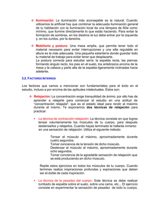 v Iluminación: La iluminación más aconsejable es la natural. Cuando
utilicemos la artificial hay que combinar la adecuada iluminación general
de tu habitación con la iluminación local da una Iámpara de 60w como
mínimo, que ilumine directamente lo que estás haciendo. Para evitar la
formación de sombras, en los diestros la luz debe entrar por la izquierda
y, en los zurdos, por la derecha.
v Mobiliario y postura: Una mesa amplia, que permita tener todo el
material necesario para evitar interrupciones y una silla regulable en
altura es la más adecuada. Una pequeña estantería donde guardar todo
tu material de trabajo para evitar tener que desplazarte.
La postura correcta para estudiar sería: la espalda recta, las piernas
formando ángulo recto, los pies en el suelo, los antebrazos encima de la
mesa y la cabeza y parte alta de la espalda ligeramente inclinadas hacia
adelante.
3.2. FACTORES INTERNOS
Los factores que vamos a mencionar son fundamentales para el éxito en el
estudio, incluso a por encima de las aptitudes intelectuales. Éstos son:
v Relajación: La concentración exige tranquilidad de ánimo; por ello has de
aprender a relajarte para comenzar el estudio en una actitud de
“concentración relajada", que es el estado ideal para rendir al máximo
durante el mismo. Te exponemos dos técnicas de relajación para
practicar:
• La técnica de contracción-relajación: La técnica consiste en que logres
tensar voluntariamente los músculos de tu cuerpo, para después
destensarlos y relajarlos. Cuando hayas terminado te hallarás inmerso
en una sensación de relajación. Utiliza el siguiente método:
Tensar el músculo al máximo, aproximadamente durante
cuatro segundos.
Tomar conciencia de la tensión de dicho músculo.
Destensar el músculo al máximo, aproximadamente durante
ocho segundos.
Tomar conciencia de la agradable sensación de relajación que
se está produciendo en dicho músculo.
Repite estos ejercicios en todos los músculos de tu cuerpo. Cuando
termines realiza inspiraciones profundas y expiraciones que deben
ser el doble de cada inspiración.
• La técnica de la pesadez del cuerpo: Este técnica se debe realizar
tumbado de espalda sobre el suelo, sobre una cama, etc... El ejercicio
consiste en experimentar la sensación de pesadez de todo tu cuerpo,
 