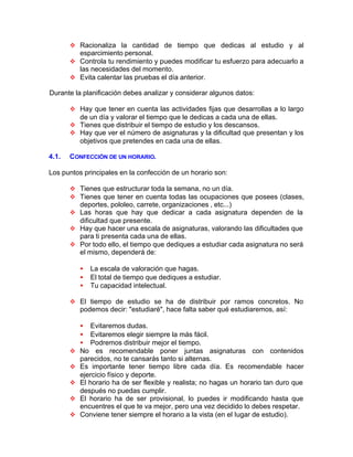 v Racionaliza la cantidad de tiempo que dedicas al estudio y al
esparcimiento personal.
v Controla tu rendimiento y puedes modificar tu esfuerzo para adecuarlo a
las necesidades del momento.
v Evita calentar las pruebas el día anterior.
Durante la planificación debes analizar y considerar algunos datos:
v Hay que tener en cuenta las actividades fijas que desarrollas a lo largo
de un día y valorar el tiempo que le dedicas a cada una de ellas.
v Tienes que distribuir el tiempo de estudio y los descansos.
v Hay que ver el número de asignaturas y la dificultad que presentan y los
objetivos que pretendes en cada una de ellas.
4.1. CONFECCIÓN DE UN HORARIO.
Los puntos principales en la confección de un horario son:
v Tienes que estructurar toda la semana, no un día.
v Tienes que tener en cuenta todas las ocupaciones que posees (clases,
deportes, pololeo, carrete, organizaciones , etc...)
v Las horas que hay que dedicar a cada asignatura dependen de la
dificultad que presente.
v Hay que hacer una escala de asignaturas, valorando las dificultades que
para ti presenta cada una de ellas.
v Por todo ello, el tiempo que dediques a estudiar cada asignatura no será
el mismo, dependerá de:
• La escala de valoración que hagas.
• El total de tiempo que dediques a estudiar.
• Tu capacidad intelectual.
v El tiempo de estudio se ha de distribuir por ramos concretos. No
podemos decir: "estudiaré", hace falta saber qué estudiaremos, así:
• Evitaremos dudas.
• Evitaremos elegir siempre la más fácil.
• Podremos distribuir mejor el tiempo.
v No es recomendable poner juntas asignaturas con contenidos
parecidos, no te cansarás tanto si alternas.
v Es importante tener tiempo libre cada día. Es recomendable hacer
ejercicio físico y deporte.
v El horario ha de ser flexible y realista; no hagas un horario tan duro que
después no puedas cumplir.
v El horario ha de ser provisional, lo puedes ir modificando hasta que
encuentres el que te va mejor, pero una vez decidido lo debes respetar.
v Conviene tener siempre el horario a la vista (en el Iugar de estudio).
 