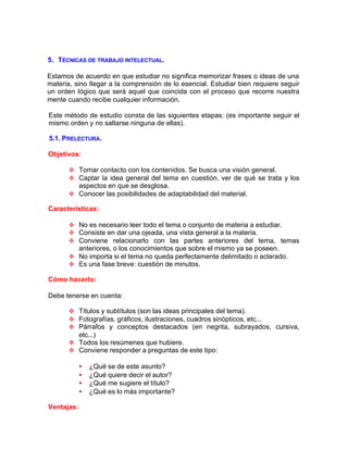 5. TÉCNICAS DE TRABAJO INTELECTUAL.
Estamos de acuerdo en que estudiar no significa memorizar frases o ideas de una
materia, sino Ilegar a la comprensión de lo esencial. Estudiar bien requiere seguir
un orden Iógico que será aquel que coincida con el proceso que recorre nuestra
mente cuando recibe cualquier información.
Este método de estudio consta de las siguientes etapas: (es importante seguir el
mismo orden y no saltarse ninguna de ellas).
5.1. PRELECTURA.
Objetivos:
v Tomar contacto con los contenidos. Se busca una visión general.
v Captar la idea general del tema en cuestión, ver de qué se trata y los
aspectos en que se desglosa.
v Conocer las posibilidades de adaptabilidad del material.
Características:
v No es necesario leer todo el tema o conjunto de materia a estudiar.
v Consiste en dar una ojeada, una vista general a la materia.
v Conviene relacionarlo con las partes anteriores del tema, temas
anteriores, o los conocimientos que sobre el mismo ya se poseen.
v No importa si el tema no queda perfectamente delimitado o aclarado.
v Es una fase breve: cuestión de minutos.
Cómo hacerlo:
Debe tenerse en cuenta:
v Títulos y subtítulos (son las ideas principales del tema).
v Fotografías, gráficos, ilustraciones, cuadros sinópticos, etc...
v Párrafos y conceptos destacados (en negrita, subrayados, cursiva,
etc...)
v Todos los resúmenes que hubiere.
v Conviene responder a preguntas de este tipo:
• ¿Qué se de este asunto?
• ¿Qué quiere decir el autor?
• ¿Qué me sugiere el título?
• ¿Qué es lo más importante?
Ventajas:
 