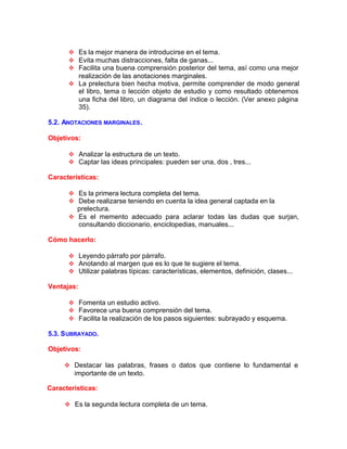 v Es la mejor manera de introducirse en el tema.
v Evita muchas distracciones, falta de ganas...
v Facilita una buena comprensión posterior del tema, así como una mejor
realización de las anotaciones marginales.
v La prelectura bien hecha motiva, permite comprender de modo general
el libro, tema o lección objeto de estudio y como resultado obtenemos
una ficha del libro, un diagrama del índice o lección. (Ver anexo página
35).
5.2. ANOTACIONES MARGINALES.
Objetivos:
v Analizar la estructura de un texto.
v Captar las ideas principales: pueden ser una, dos , tres...
Características:
v Es la primera lectura completa del tema.
v Debe realizarse teniendo en cuenta la idea general captada en la
prelectura.
v Es el memento adecuado para aclarar todas las dudas que surjan,
consultando diccionario, enciclopedias, manuales...
Cómo hacerlo:
v Leyendo párrafo por párrafo.
v Anotando al margen que es lo que te sugiere el tema.
v Utilizar palabras típicas: características, elementos, definición, clases...
Ventajas:
v Fomenta un estudio activo.
v Favorece una buena comprensión del tema.
v Facilita la realización de los pasos siguientes: subrayado y esquema.
5.3. SUBRAYADO.
Objetivos:
v Destacar las palabras, frases o datos que contiene lo fundamental e
importante de un texto.
Características:
v Es la segunda lectura completa de un tema.
 