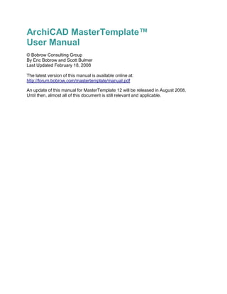 ArchiCAD MasterTemplate™
User Manual
© Bobrow Consulting Group
By Eric Bobrow and Scott Bulmer
Last Updated February 18, 2008
The latest version of this manual is available online at:
http://forum.bobrow.com/mastertemplate/manual.pdf
An update of this manual for MasterTemplate 12 will be released in August 2008.
Until then, almost all of this document is still relevant and applicable.
 