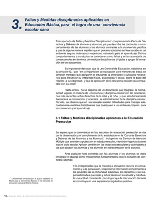 16 / MANUAL PARA LA CONVIVENCIA ESCOLAR EN EDUCACIÓN BÁSICA
Faltas y Medidas disciplinarias aplicables en
Educación Básica, para el logro de una convivencia
escolar sana
3.
Este apartado de Faltas y Medidas Disciplinarias4
complementa la Carta de De-
rechos y Deberes de alumnas y alumnos, ya que describe las conductas o com-
portamientos de las alumnas y los alumnos contrarias a la convivencia pacífica
y que de alguna manera impiden que el proceso educativo se lleve a cabo en un
ambiente seguro, ordenado y respetuoso, necesario para el aprendizaje. Dichos
comportamientos o conductas se consideran como faltas y se las acompaña de
consecuencias en términos de medidas disciplinarias dirigidas a apoyar la forma-
ción de los educandos.
	 Es importante destacar que la Ley General de Educación, establece en
su artículo 42, que “en la impartición de educación para menores de edad, se
tomarán medidas que aseguren al educando la protección y cuidados necesa-
rios para preservar su integridad física, psicológica y social, sobre la base del
respeto a sus dignidad, y que la aplicación de la disciplina escolar sea compa-
tible con su edad”.
	 Hasta ahora, no se disponía de un documento que integrara la norma-
tividad vigente en materia de convivencia y disciplina escolar con las orientacio-
nes más recientes sobre derechos de la niña y el niño y que simultáneamente
favoreciera la convivencia y orientara la administración de la disciplina escolar.
Por ello, se observa que en las escuelas existen dificultades para manejar ade-
cuadamente medidas disciplinarias que coadyuven a un ambiente propicio para
la convivencia y el aprendizaje.
3.1 Faltas y Medidas disciplinarias aplicables a la Educación
Preescolar
Se espera que la convivencia en las escuelas de educación preescolar se rija
por la observación y el cumplimiento de lo establecido en la “Carta de Derechos
y Deberes de las Alumnas y los Alumnos”; incluyendo los Centros de Atención
Múltiple que atienden a población en edad preescolar, y tendrán vigencia durante
todo el ciclo escolar.Aplican también en las visitas extraescolares y actividades a
las que acudan las alumnas y los alumnos en representación de la escuela.
	 Ante cualquier falta cometida por las alumnas y los alumnos se debe
privilegiar el diálogo como mecanismos fundamentales para la solución de con-
flictos; además:
• Es indispensable que la maestra o el maestro recurra al razona-
miento y a la persuasión, proporcione información concerniente a
los acuerdos de la comunidad educativa, los derechos y las res-
ponsabilidades que niñas y niños tienen en la escuela y manifies-
te una actitud consistente, para lograr que la intervención docente
se constituya en una experiencia reguladora positiva.
4
Lineamientos Generales por el que se establece un
Marco para la Convivencia Escolar en las escuelas de
educación básica del Distrito Federal.
 