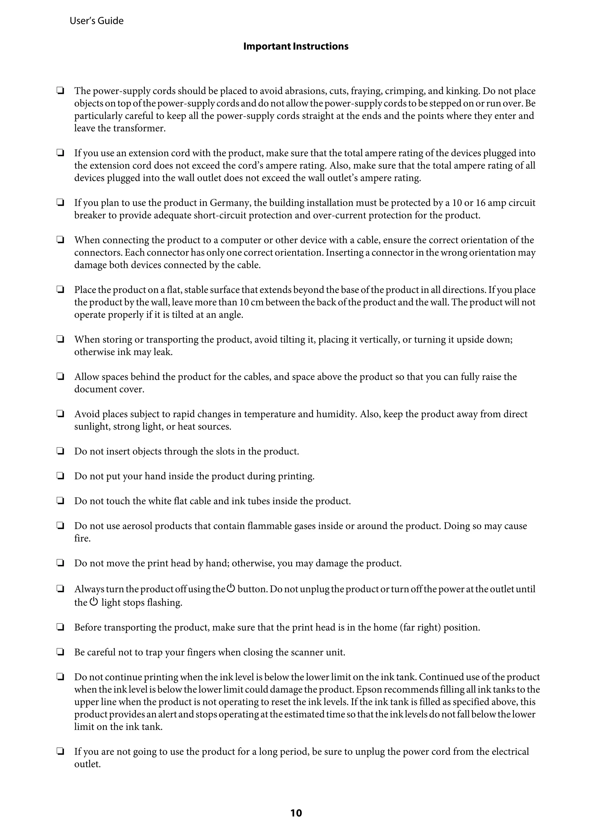❏ The power-supply cords should be placed to avoid abrasions, cuts, fraying, crimping, and kinking. Do not place
objectsontopofthepower-supplycordsanddonotallowthepower-supplycordstobesteppedonorrunover.Be
particularly careful to keep all the power-supply cords straight at the ends and the points where they enter and
leave the transformer.
❏ If you use an extension cord with the product, make sure that the total ampere rating of the devices plugged into
the extension cord does not exceed the cord’s ampere rating. Also, make sure that the total ampere rating of all
devices plugged into the wall outlet does not exceed the wall outlet’s ampere rating.
❏ If you plan to use the product in Germany, the building installation must be protected by a 10 or 16 amp circuit
breaker to provide adequate short-circuit protection and over-current protection for the product.
❏ When connecting the product to a computer or other device with a cable, ensure the correct orientation of the
connectors. Each connector has only one correct orientation. Inserting a connector in the wrong orientation may
damage both devices connected by the cable.
❏ Place the product on a flat, stable surface that extends beyond the base of the product in all directions. If you place
the product by the wall, leave more than 10 cm between the back of the product and the wall. The product will not
operate properly if it is tilted at an angle.
❏ When storing or transporting the product, avoid tilting it, placing it vertically, or turning it upside down;
otherwise ink may leak.
❏ Allow spaces behind the product for the cables, and space above the product so that you can fully raise the
document cover.
❏ Avoid places subject to rapid changes in temperature and humidity. Also, keep the product away from direct
sunlight, strong light, or heat sources.
❏ Do not insert objects through the slots in the product.
❏ Do not put your hand inside the product during printing.
❏ Do not touch the white flat cable and ink tubes inside the product.
❏ Do not use aerosol products that contain flammable gases inside or around the product. Doing so may cause
fire.
❏ Do not move the print head by hand; otherwise, you may damage the product.
❏ AlwaysturntheproductoffusingthePbutton.Donotunplugtheproductorturnoffthepowerattheoutletuntil
the P light stops flashing.
❏ Before transporting the product, make sure that the print head is in the home (far right) position.
❏ Be careful not to trap your fingers when closing the scanner unit.
❏ Do not continue printing when the ink level is below the lower limit on the ink tank. Continued use of the product
whentheinklevelisbelowthelowerlimitcoulddamagetheproduct.Epsonrecommends fillingallinktankstothe
upper line when the product is not operating to reset the ink levels. If the ink tank is filled as specified above, this
productprovidesanalertandstopsoperatingattheestimatedtimesothattheinklevelsdonotfallbelowthelower
limit on the ink tank.
❏ If you are not going to use the product for a long period, be sure to unplug the power cord from the electrical
outlet.
User’s Guide
Important Instructions
10
 