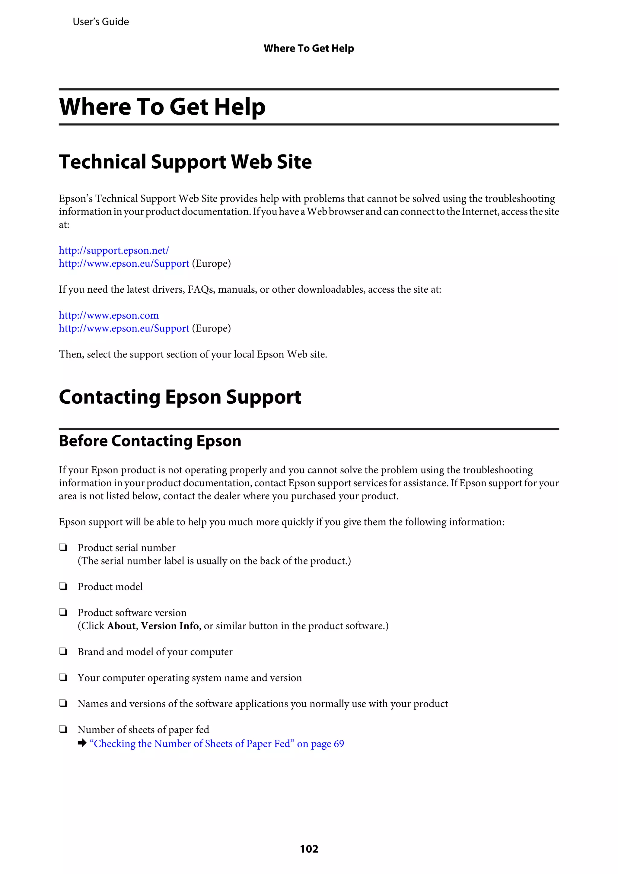 Where To Get Help
Technical Support Web Site
Epson’s Technical Support Web Site provides help with problems that cannot be solved using the troubleshooting
informationinyourproductdocumentation.IfyouhaveaWebbrowserandcanconnecttotheInternet,accessthesite
at:
http://support.epson.net/
http://www.epson.eu/Support (Europe)
If you need the latest drivers, FAQs, manuals, or other downloadables, access the site at:
http://www.epson.com
http://www.epson.eu/Support (Europe)
Then, select the support section of your local Epson Web site.
Contacting Epson Support
Before Contacting Epson
If your Epson product is not operating properly and you cannot solve the problem using the troubleshooting
information in your product documentation, contact Epson support services for assistance. If Epson support for your
area is not listed below, contact the dealer where you purchased your product.
Epson support will be able to help you much more quickly if you give them the following information:
❏ Product serial number
(The serial number label is usually on the back of the product.)
❏ Product model
❏ Product software version
(Click About, Version Info, or similar button in the product software.)
❏ Brand and model of your computer
❏ Your computer operating system name and version
❏ Names and versions of the software applications you normally use with your product
❏ Number of sheets of paper fed
& “Checking the Number of Sheets of Paper Fed” on page 69
User’s Guide
Where To Get Help
102
 