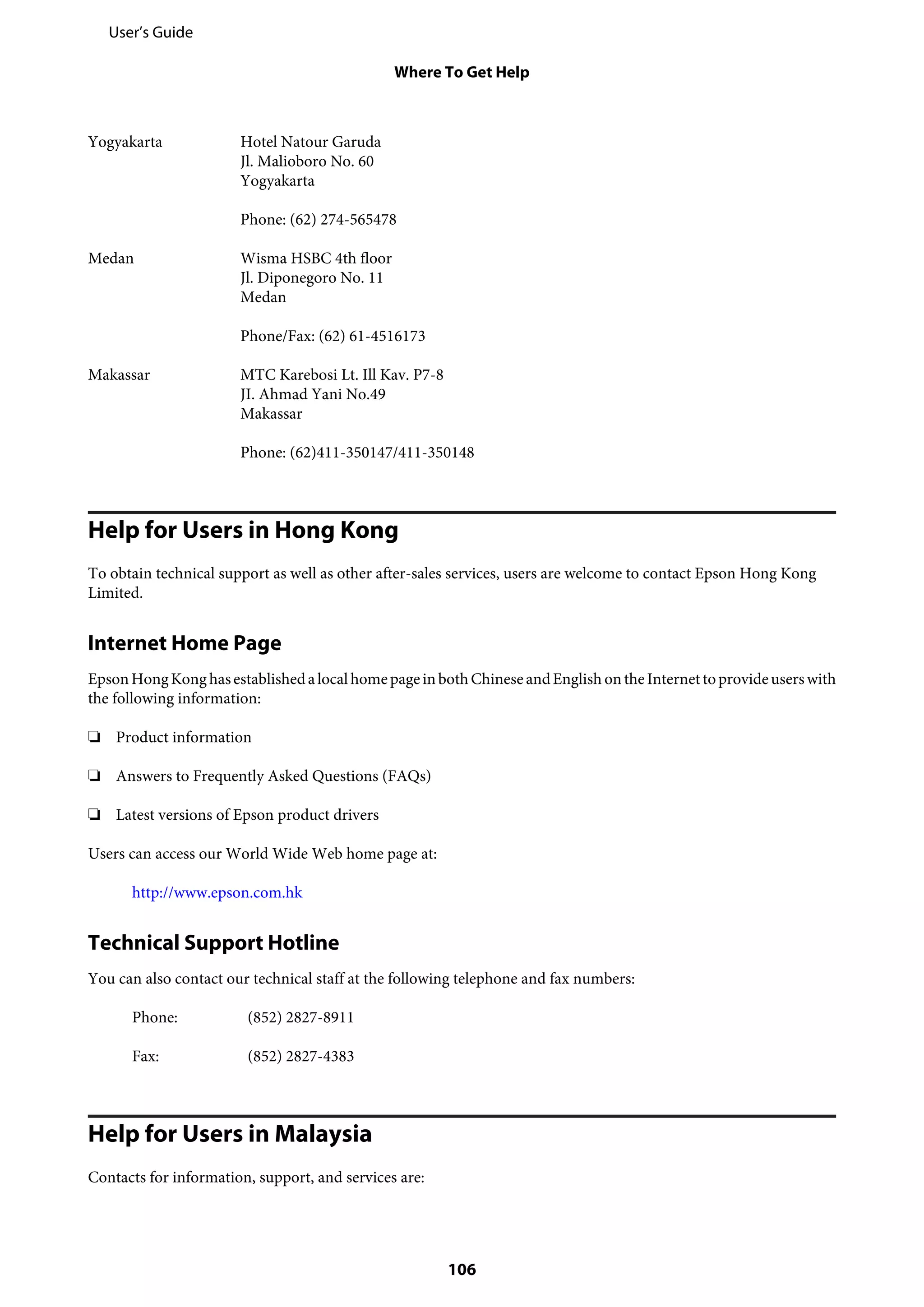 Yogyakarta Hotel Natour Garuda
Jl. Malioboro No. 60
Yogyakarta
Phone: (62) 274-565478
Medan Wisma HSBC 4th floor
Jl. Diponegoro No. 11
Medan
Phone/Fax: (62) 61-4516173
Makassar MTC Karebosi Lt. Ill Kav. P7-8
JI. Ahmad Yani No.49
Makassar
Phone: (62)411-350147/411-350148
Help for Users in Hong Kong
To obtain technical support as well as other after-sales services, users are welcome to contact Epson Hong Kong
Limited.
Internet Home Page
EpsonHongKong hasestablishedalocalhomepageinbothChineseandEnglish ontheInternettoprovideuserswith
the following information:
❏ Product information
❏ Answers to Frequently Asked Questions (FAQs)
❏ Latest versions of Epson product drivers
Users can access our World Wide Web home page at:
http://www.epson.com.hk
Technical Support Hotline
You can also contact our technical staff at the following telephone and fax numbers:
Phone: (852) 2827-8911
Fax: (852) 2827-4383
Help for Users in Malaysia
Contacts for information, support, and services are:
User’s Guide
Where To Get Help
106
 