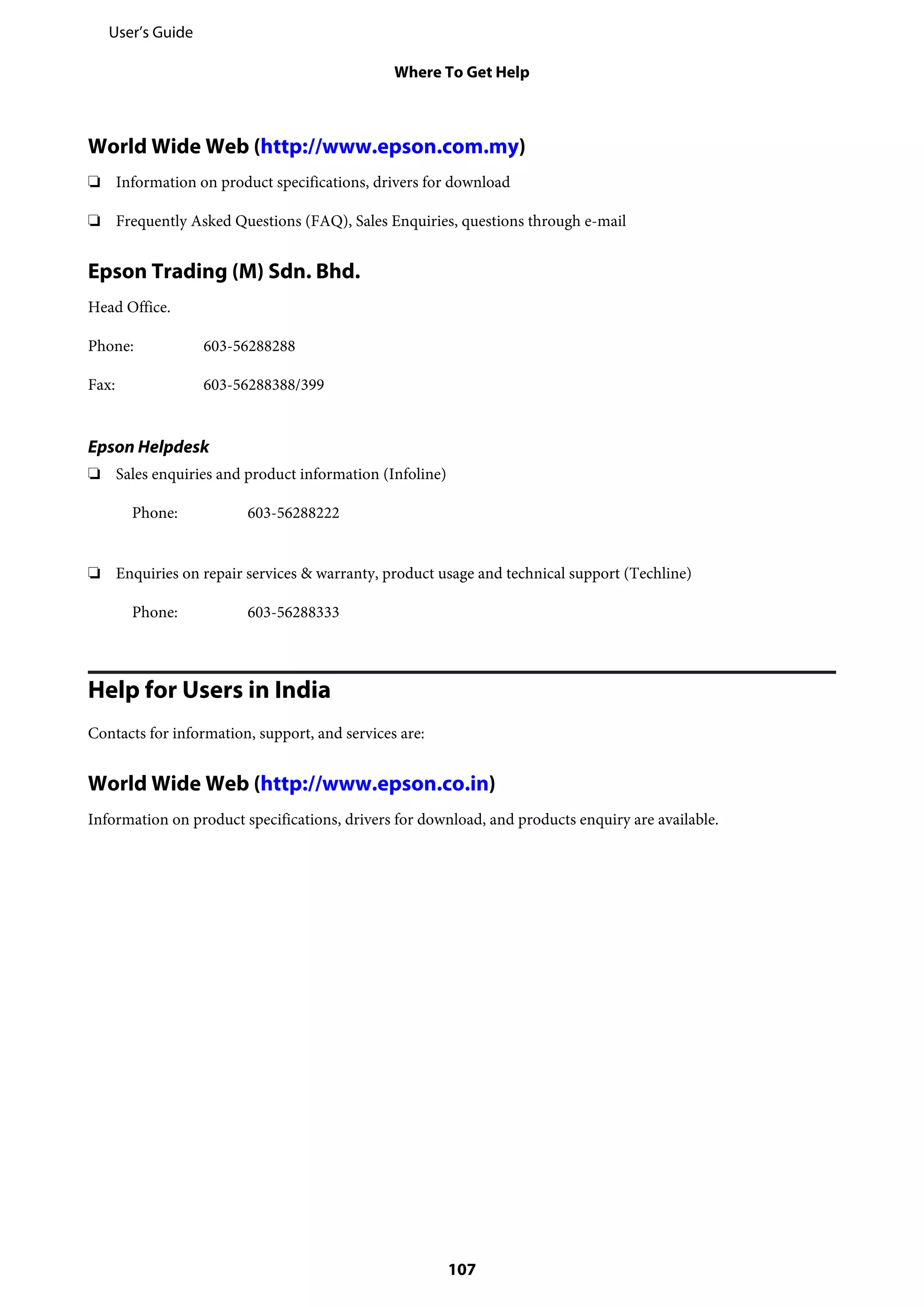 World Wide Web (http://www.epson.com.my)
❏ Information on product specifications, drivers for download
❏ Frequently Asked Questions (FAQ), Sales Enquiries, questions through e-mail
Epson Trading (M) Sdn. Bhd.
Head Office.
Phone: 603-56288288
Fax: 603-56288388/399
Epson Helpdesk
❏ Sales enquiries and product information (Infoline)
Phone: 603-56288222
❏ Enquiries on repair services & warranty, product usage and technical support (Techline)
Phone: 603-56288333
Help for Users in India
Contacts for information, support, and services are:
World Wide Web (http://www.epson.co.in)
Information on product specifications, drivers for download, and products enquiry are available.
User’s Guide
Where To Get Help
107
 