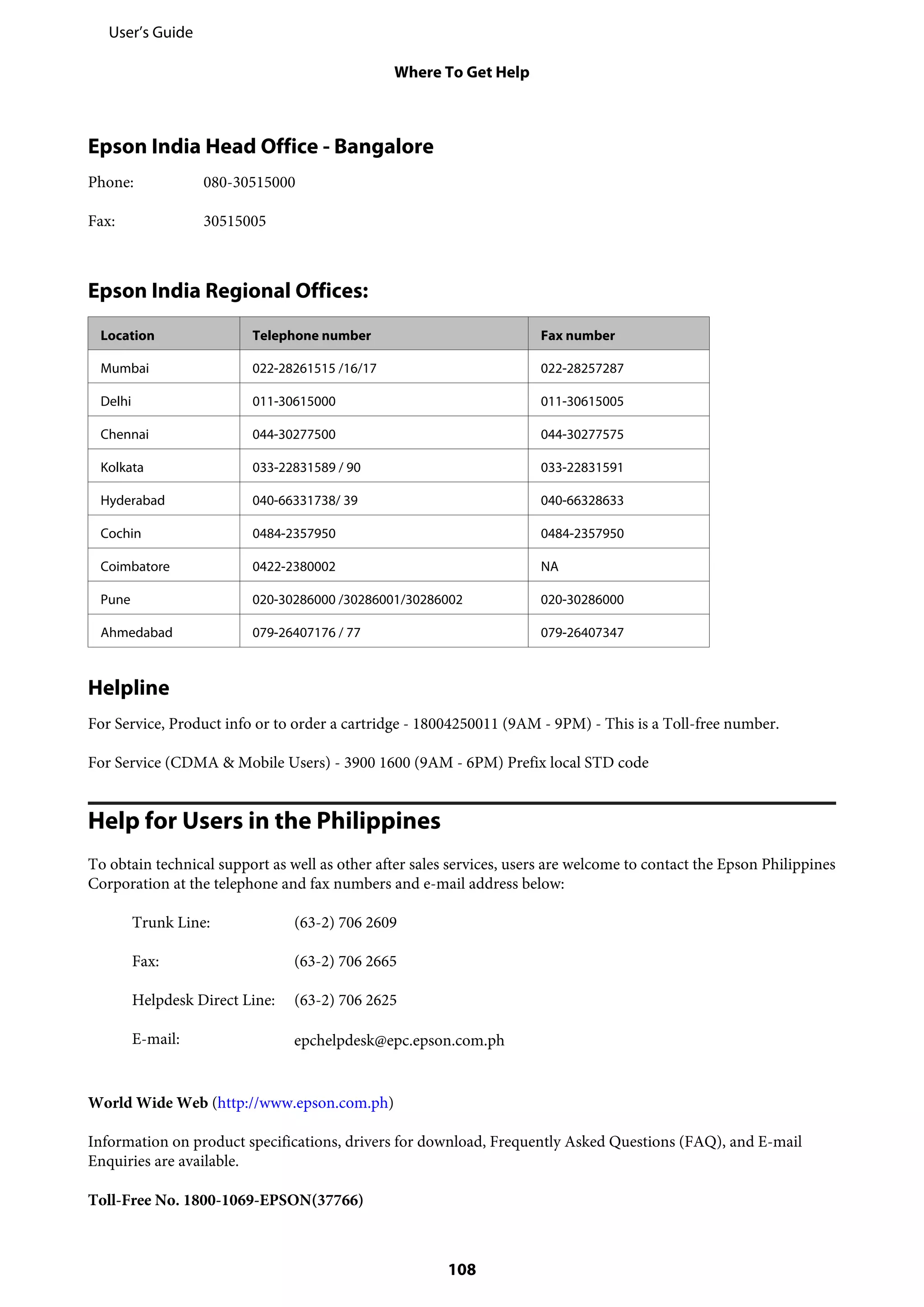 Epson India Head Office - Bangalore
Phone: 080-30515000
Fax: 30515005
Epson India Regional Offices:
Location Telephone number Fax number
Mumbai 022-28261515 /16/17 022-28257287
Delhi 011-30615000 011-30615005
Chennai 044-30277500 044-30277575
Kolkata 033-22831589 / 90 033-22831591
Hyderabad 040-66331738/ 39 040-66328633
Cochin 0484-2357950 0484-2357950
Coimbatore 0422-2380002 NA
Pune 020-30286000 /30286001/30286002 020-30286000
Ahmedabad 079-26407176 / 77 079-26407347
Helpline
For Service, Product info or to order a cartridge - 18004250011 (9AM - 9PM) - This is a Toll-free number.
For Service (CDMA & Mobile Users) - 3900 1600 (9AM - 6PM) Prefix local STD code
Help for Users in the Philippines
To obtain technical support as well as other after sales services, users are welcome to contact the Epson Philippines
Corporation at the telephone and fax numbers and e-mail address below:
Trunk Line: (63-2) 706 2609
Fax: (63-2) 706 2665
Helpdesk Direct Line: (63-2) 706 2625
E-mail: epchelpdesk@epc.epson.com.ph
World Wide Web (http://www.epson.com.ph)
Information on product specifications, drivers for download, Frequently Asked Questions (FAQ), and E-mail
Enquiries are available.
Toll-Free No. 1800-1069-EPSON(37766)
User’s Guide
Where To Get Help
108
 
