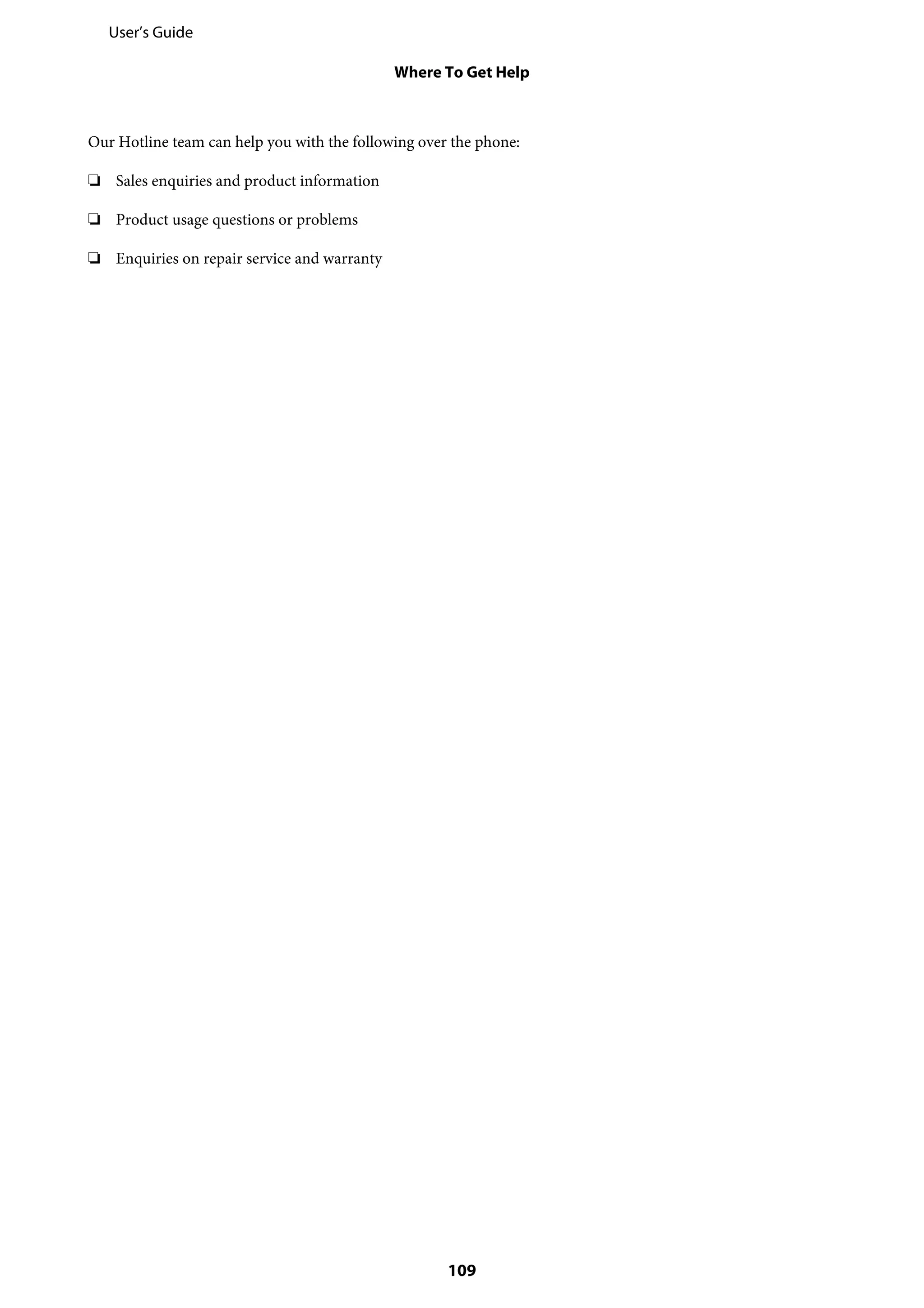 Our Hotline team can help you with the following over the phone:
❏ Sales enquiries and product information
❏ Product usage questions or problems
❏ Enquiries on repair service and warranty
User’s Guide
Where To Get Help
109
 
