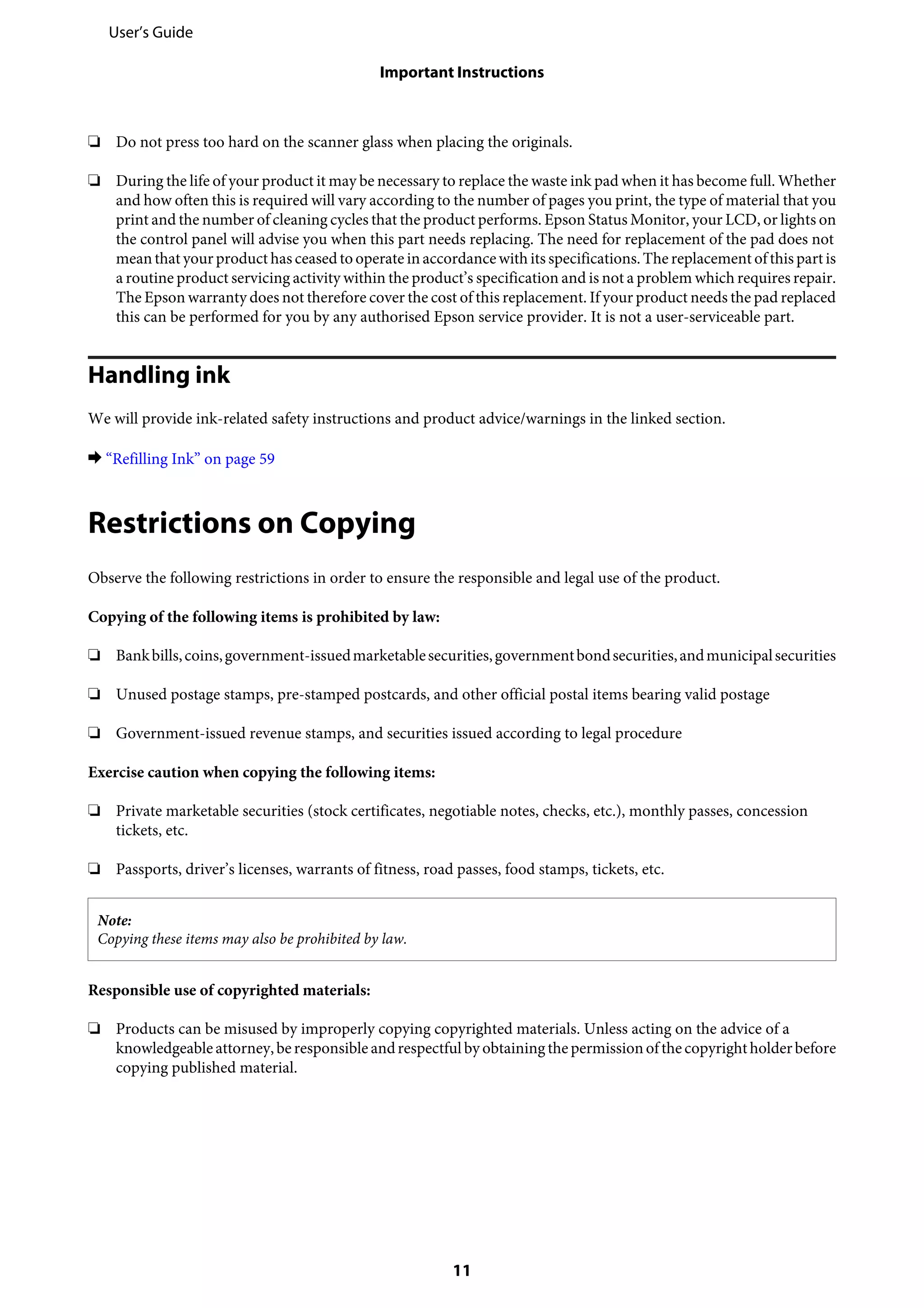 ❏ Do not press too hard on the scanner glass when placing the originals.
❏ During the life of your product it may be necessary to replace the waste ink pad when it has become full. Whether
and how often this is required will vary according to the number of pages you print, the type of material that you
print and the number of cleaning cycles that the product performs. Epson Status Monitor, your LCD, or lights on
the control panel will advise you when this part needs replacing. The need for replacement of the pad does not
meanthat your product has ceasedto operate inaccordancewith its specifications.The replacement ofthis part is
a routine product servicing activity within the product’s specification and is not a problem which requires repair.
The Epson warranty does not therefore cover the cost of this replacement. If your product needs the pad replaced
this can be performed for you by any authorised Epson service provider. It is not a user-serviceable part.
Handling ink
We will provide ink-related safety instructions and product advice/warnings in the linked section.
& “Refilling Ink” on page 59
Restrictions on Copying
Observe the following restrictions in order to ensure the responsible and legal use of the product.
Copying of the following items is prohibited by law:
❏ Bankbills,coins,government-issuedmarketablesecurities,governmentbondsecurities,andmunicipalsecurities
❏ Unused postage stamps, pre-stamped postcards, and other official postal items bearing valid postage
❏ Government-issued revenue stamps, and securities issued according to legal procedure
Exercise caution when copying the following items:
❏ Private marketable securities (stock certificates, negotiable notes, checks, etc.), monthly passes, concession
tickets, etc.
❏ Passports, driver’s licenses, warrants of fitness, road passes, food stamps, tickets, etc.
Note:
Copying these items may also be prohibited by law.
Responsible use of copyrighted materials:
❏ Products can be misused by improperly copying copyrighted materials. Unless acting on the advice of a
knowledgeableattorney,beresponsible andrespectfulby obtainingthepermissionofthecopyrightholderbefore
copying published material.
User’s Guide
Important Instructions
11
 