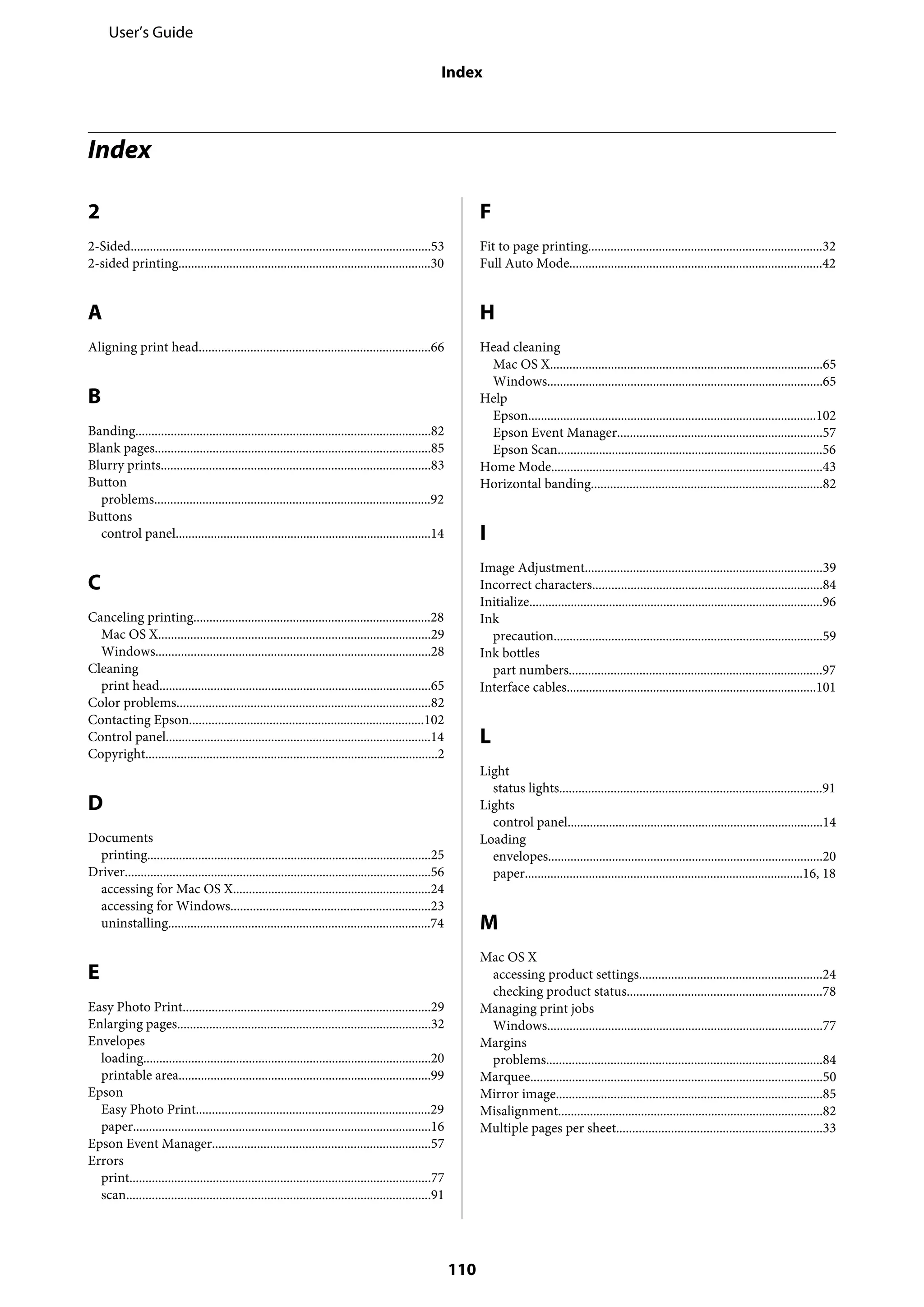 Index
2
2-Sided..............................................................................................53
2-sided printing...............................................................................30
A
Aligning print head........................................................................66
B
Banding............................................................................................82
Blank pages......................................................................................85
Blurry prints....................................................................................83
Button
problems......................................................................................92
Buttons
control panel................................................................................14
C
Canceling printing..........................................................................28
Mac OS X.....................................................................................29
Windows......................................................................................28
Cleaning
print head.....................................................................................65
Color problems...............................................................................82
Contacting Epson.........................................................................102
Control panel...................................................................................14
Copyright...........................................................................................2
D
Documents
printing.........................................................................................25
Driver................................................................................................56
accessing for Mac OS X..............................................................24
accessing for Windows..............................................................23
uninstalling..................................................................................74
E
Easy Photo Print.............................................................................29
Enlarging pages...............................................................................32
Envelopes
loading..........................................................................................20
printable area...............................................................................99
Epson
Easy Photo Print.........................................................................29
paper.............................................................................................16
Epson Event Manager....................................................................57
Errors
print..............................................................................................77
scan...............................................................................................91
F
Fit to page printing.........................................................................32
Full Auto Mode...............................................................................42
H
Head cleaning
Mac OS X.....................................................................................65
Windows......................................................................................65
Help
Epson..........................................................................................102
Epson Event Manager................................................................57
Epson Scan...................................................................................56
Home Mode.....................................................................................43
Horizontal banding........................................................................82
I
Image Adjustment..........................................................................39
Incorrect characters........................................................................84
Initialize............................................................................................96
Ink
precaution....................................................................................59
Ink bottles
part numbers...............................................................................97
Interface cables..............................................................................101
L
Light
status lights..................................................................................91
Lights
control panel................................................................................14
Loading
envelopes......................................................................................20
paper.......................................................................................16, 18
M
Mac OS X
accessing product settings.........................................................24
checking product status.............................................................78
Managing print jobs
Windows......................................................................................77
Margins
problems......................................................................................84
Marquee...........................................................................................50
Mirror image...................................................................................85
Misalignment...................................................................................82
Multiple pages per sheet................................................................33
User’s Guide
Index
110
 