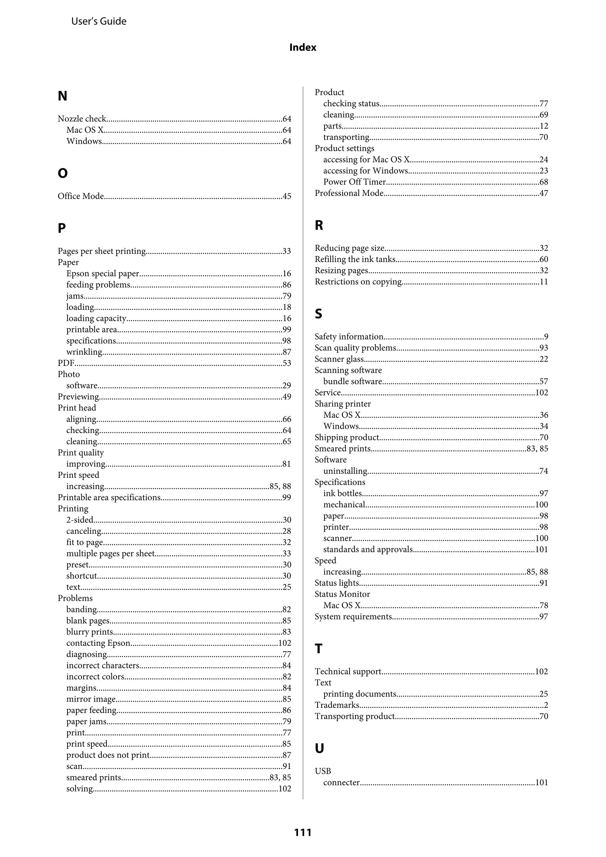 N
Nozzle check....................................................................................64
Mac OS X.....................................................................................64
Windows......................................................................................64
O
Office Mode.....................................................................................45
P
Pages per sheet printing.................................................................33
Paper
Epson special paper....................................................................16
feeding problems........................................................................86
jams...............................................................................................79
loading..........................................................................................18
loading capacity..........................................................................16
printable area...............................................................................99
specifications...............................................................................98
wrinkling......................................................................................87
PDF...................................................................................................53
Photo
software........................................................................................29
Previewing.......................................................................................49
Print head
aligning.........................................................................................66
checking.......................................................................................64
cleaning........................................................................................65
Print quality
improving....................................................................................81
Print speed
increasing...............................................................................85, 88
Printable area specifications..........................................................99
Printing
2-sided..........................................................................................30
canceling......................................................................................28
fit to page.....................................................................................32
multiple pages per sheet.............................................................33
preset............................................................................................30
shortcut........................................................................................30
text................................................................................................25
Problems
banding........................................................................................82
blank pages..................................................................................85
blurry prints.................................................................................83
contacting Epson......................................................................102
diagnosing....................................................................................77
incorrect characters....................................................................84
incorrect colors...........................................................................82
margins.........................................................................................84
mirror image...............................................................................85
paper feeding...............................................................................86
paper jams....................................................................................79
print..............................................................................................77
print speed...................................................................................85
product does not print...............................................................87
scan...............................................................................................91
smeared prints.......................................................................83, 85
solving........................................................................................102
Product
checking status............................................................................77
cleaning........................................................................................69
parts..............................................................................................12
transporting.................................................................................70
Product settings
accessing for Mac OS X..............................................................24
accessing for Windows..............................................................23
Power Off Timer.........................................................................68
Professional Mode..........................................................................47
R
Reducing page size..........................................................................32
Refilling the ink tanks....................................................................60
Resizing pages..................................................................................32
Restrictions on copying..................................................................11
S
Safety information............................................................................9
Scan quality problems....................................................................93
Scanner glass....................................................................................22
Scanning software
bundle software...........................................................................57
Service.............................................................................................102
Sharing printer
Mac OS X.....................................................................................36
Windows......................................................................................34
Shipping product............................................................................70
Smeared prints..........................................................................83, 85
Software
uninstalling..................................................................................74
Specifications
ink bottles.....................................................................................97
mechanical.................................................................................100
paper.............................................................................................98
printer...........................................................................................98
scanner.......................................................................................100
standards and approvals..........................................................101
Speed
increasing...............................................................................85, 88
Status lights......................................................................................91
Status Monitor
Mac OS X.....................................................................................78
System requirements......................................................................97
T
Technical support.........................................................................102
Text
printing documents....................................................................25
Trademarks........................................................................................2
Transporting product.....................................................................70
U
USB
connecter...................................................................................101
User’s Guide
Index
111
 