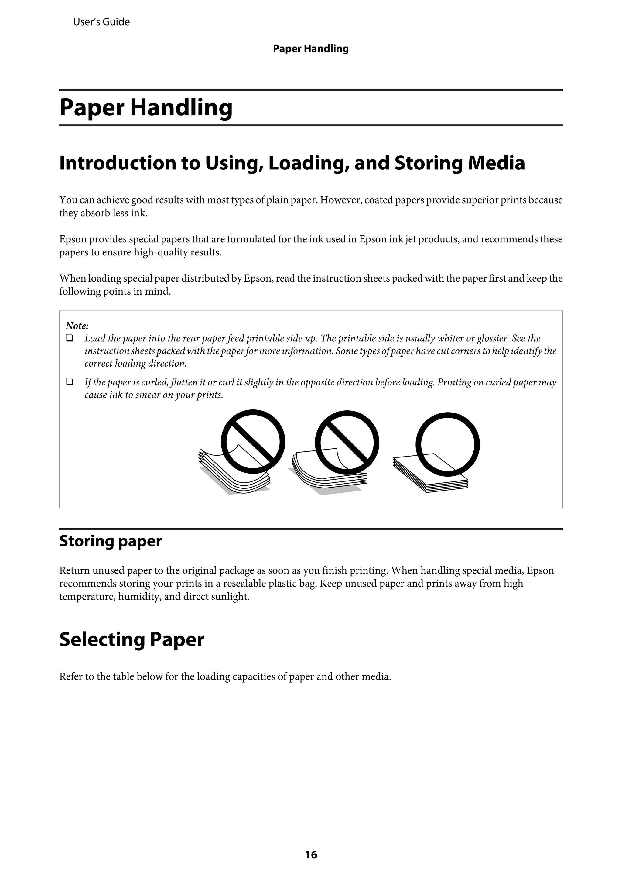Paper Handling
Introduction to Using, Loading, and Storing Media
You can achieve good results with most types of plain paper. However, coated papers provide superior prints because
they absorb less ink.
Epson provides special papers that are formulated for the ink used in Epson ink jet products, and recommends these
papers to ensure high-quality results.
When loading special paper distributed by Epson, read the instruction sheets packed with the paper first and keep the
following points in mind.
Note:
❏ Load the paper into the rear paper feed printable side up. The printable side is usually whiter or glossier. See the
instructionsheetspackedwiththepaperformore information.Sometypesofpaperhavecutcornerstohelpidentifythe
correct loading direction.
❏ If the paper is curled, flatten it or curl it slightly in the opposite direction before loading. Printing on curled paper may
cause ink to smear on your prints.
Storing paper
Return unused paper to the original package as soon as you finish printing. When handling special media, Epson
recommends storing your prints in a resealable plastic bag. Keep unused paper and prints away from high
temperature, humidity, and direct sunlight.
Selecting Paper
Refer to the table below for the loading capacities of paper and other media.
User’s Guide
Paper Handling
16
 