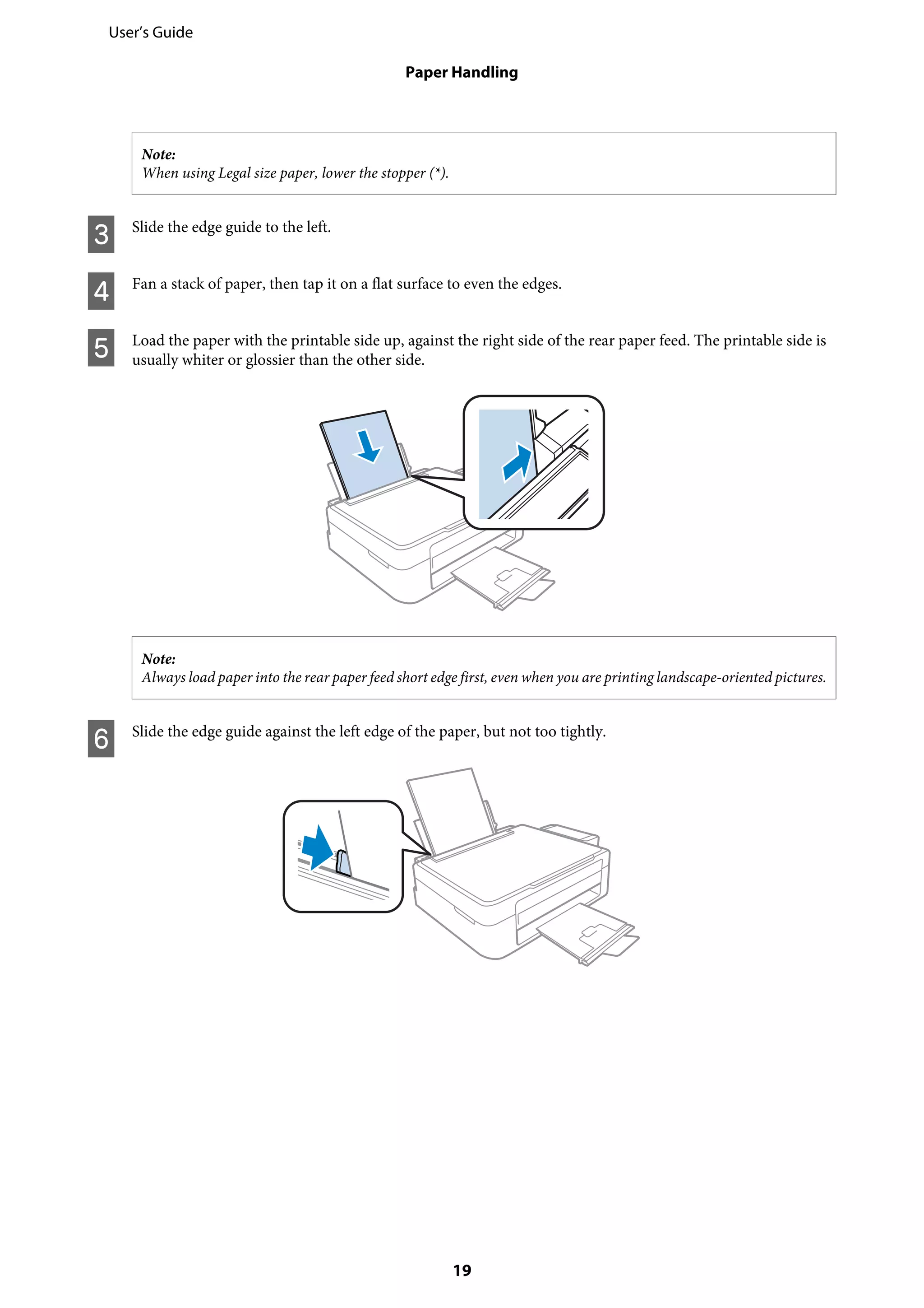 Note:
When using Legal size paper, lower the stopper (*).
C Slide the edge guide to the left.
D Fan a stack of paper, then tap it on a flat surface to even the edges.
E Load the paper with the printable side up, against the right side of the rear paper feed. The printable side is
usually whiter or glossier than the other side.
Note:
Always load paper into the rear paper feed short edge first, even when you are printing landscape-oriented pictures.
F Slide the edge guide against the left edge of the paper, but not too tightly.
User’s Guide
Paper Handling
19
 