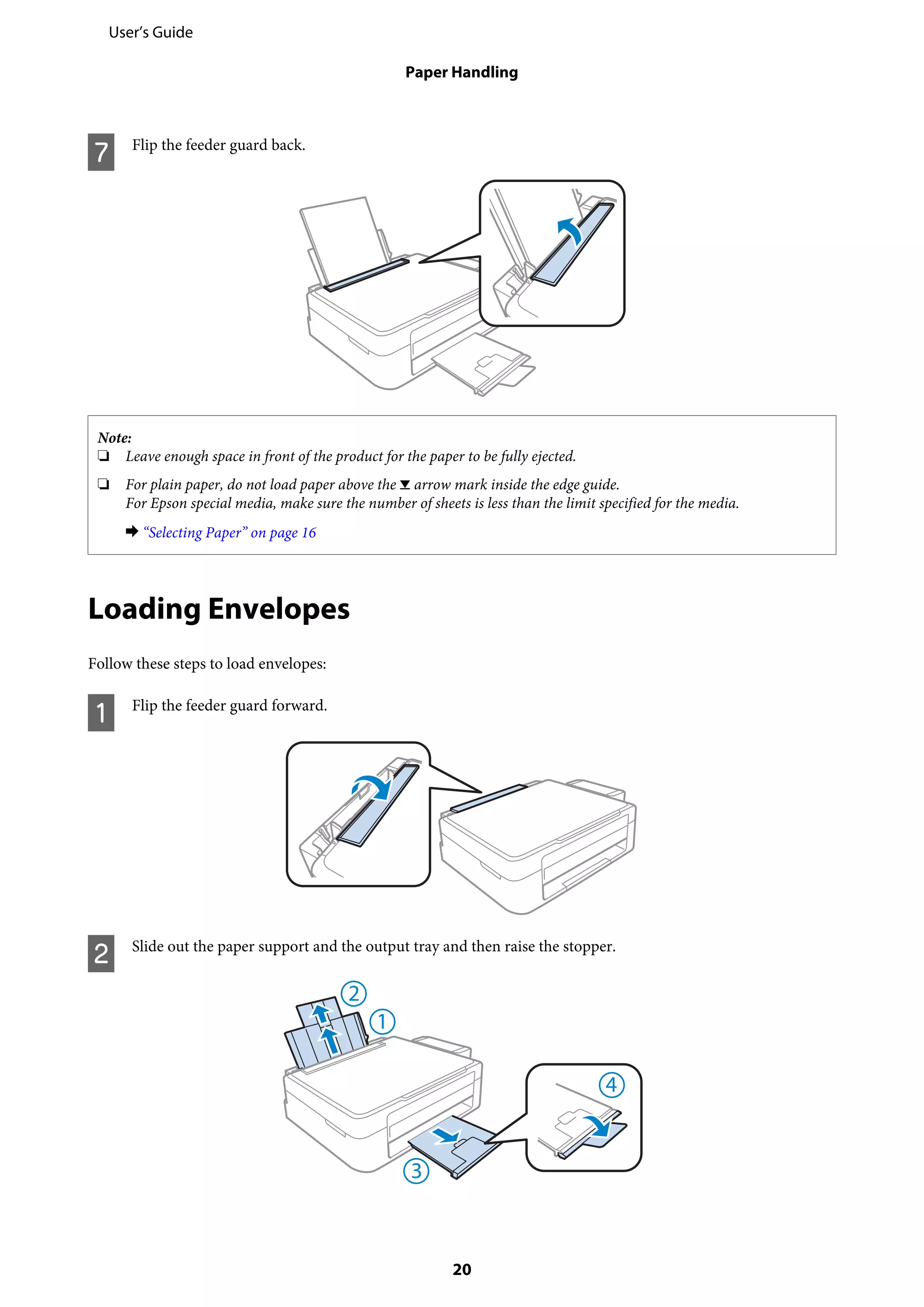 G Flip the feeder guard back.
Note:
❏ Leave enough space in front of the product for the paper to be fully ejected.
❏ For plain paper, do not load paper above the H arrow mark inside the edge guide.
For Epson special media, make sure the number of sheets is less than the limit specified for the media.
& “Selecting Paper” on page 16
Loading Envelopes
Follow these steps to load envelopes:
A Flip the feeder guard forward.
B Slide out the paper support and the output tray and then raise the stopper.
User’s Guide
Paper Handling
20
 