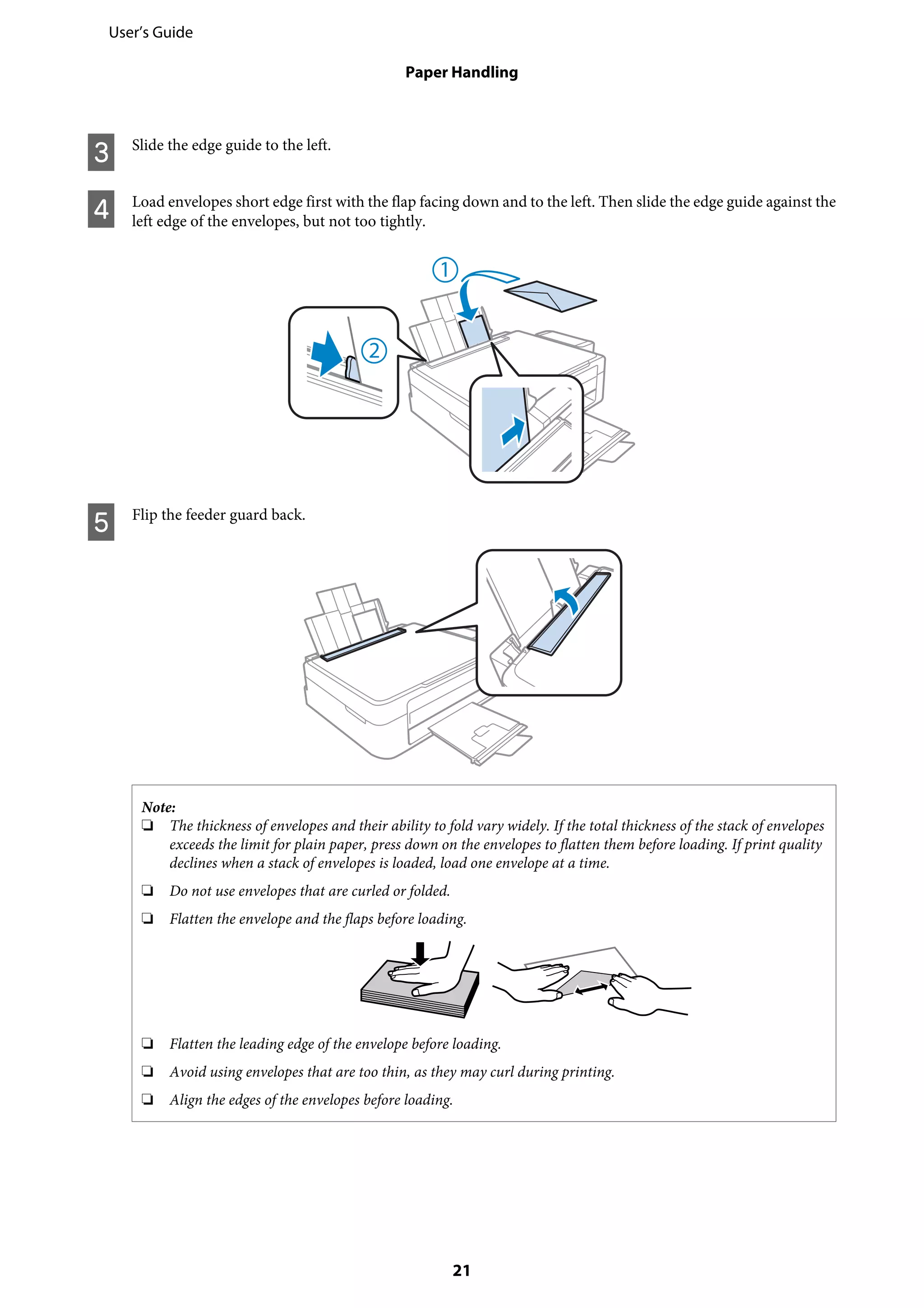C Slide the edge guide to the left.
D Load envelopes short edge first with the flap facing down and to the left. Then slide the edge guide against the
left edge of the envelopes, but not too tightly.
E Flip the feeder guard back.
Note:
❏ The thickness of envelopes and their ability to fold vary widely. If the total thickness of the stack of envelopes
exceeds the limit for plain paper, press down on the envelopes to flatten them before loading. If print quality
declines when a stack of envelopes is loaded, load one envelope at a time.
❏ Do not use envelopes that are curled or folded.
❏ Flatten the envelope and the flaps before loading.
❏ Flatten the leading edge of the envelope before loading.
❏ Avoid using envelopes that are too thin, as they may curl during printing.
❏ Align the edges of the envelopes before loading.
User’s Guide
Paper Handling
21
 