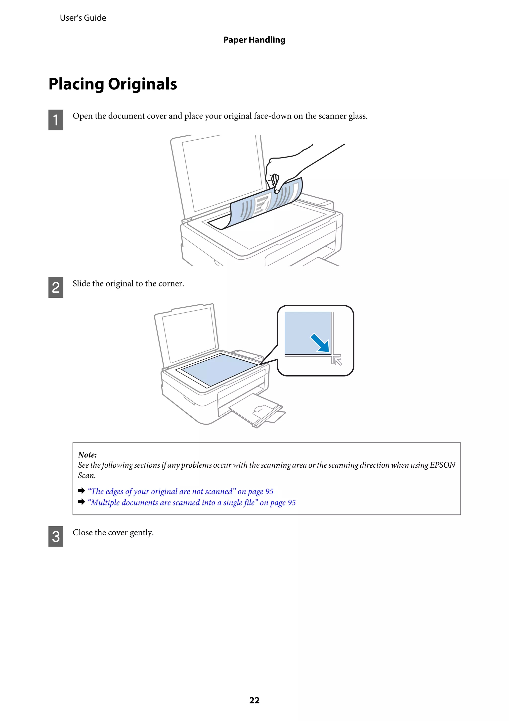 Placing Originals
A Open the document cover and place your original face-down on the scanner glass.
B Slide the original to the corner.
Note:
See the following sections if any problems occur with the scanningarea orthe scanning direction when using EPSON
Scan.
& “The edges of your original are not scanned” on page 95
& “Multiple documents are scanned into a single file” on page 95
C Close the cover gently.
User’s Guide
Paper Handling
22
 