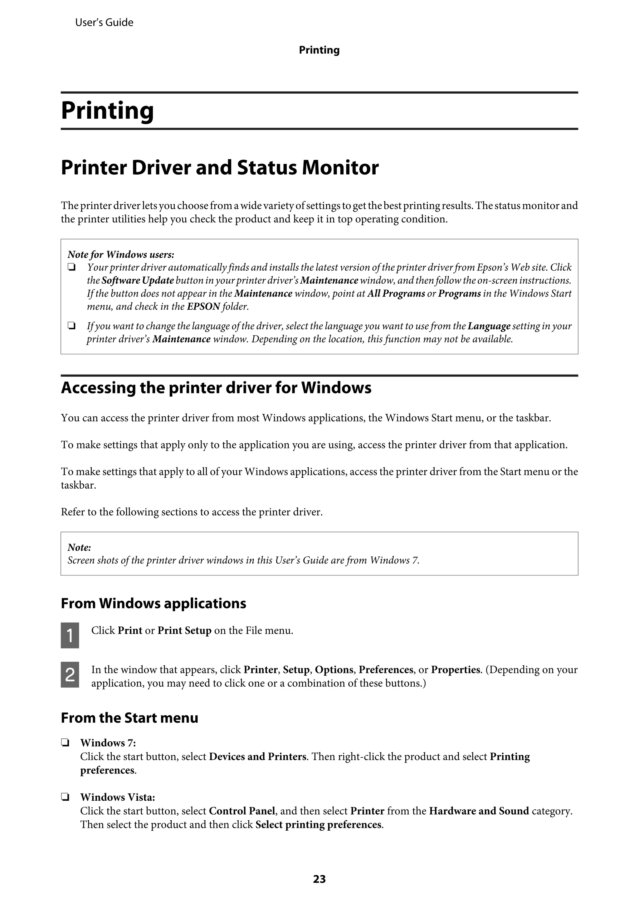 Printing
Printer Driver and Status Monitor
Theprinterdriverletsyouchoosefromawidevarietyofsettingstogetthebestprintingresults.Thestatusmonitorand
the printer utilities help you check the product and keep it in top operating condition.
Note for Windows users:
❏ Your printer driver automatically finds and installs the latest version of the printer driver from Epson’s Web site. Click
theSoftwareUpdatebuttoninyourprinter driver’sMaintenancewindow,andthenfollowtheon-screeninstructions.
If the button does not appear in the Maintenance window, point at All Programs or Programs in the Windows Start
menu, and check in the EPSON folder.
❏ If you want to change the language of the driver, select the language you want to use from the Language setting in your
printer driver’s Maintenance window. Depending on the location, this function may not be available.
Accessing the printer driver for Windows
You can access the printer driver from most Windows applications, the Windows Start menu, or the taskbar.
To make settings that apply only to the application you are using, access the printer driver from that application.
To make settings that apply to all of your Windows applications, access the printer driver from the Start menu or the
taskbar.
Refer to the following sections to access the printer driver.
Note:
Screen shots of the printer driver windows in this User’s Guide are from Windows 7.
From Windows applications
A Click Print or Print Setup on the File menu.
B In the window that appears, click Printer, Setup, Options, Preferences, or Properties. (Depending on your
application, you may need to click one or a combination of these buttons.)
From the Start menu
❏ Windows 7:
Click the start button, select Devices and Printers. Then right-click the product and select Printing
preferences.
❏ Windows Vista:
Click the start button, select Control Panel, and then select Printer from the Hardware and Sound category.
Then select the product and then click Select printing preferences.
User’s Guide
Printing
23
 