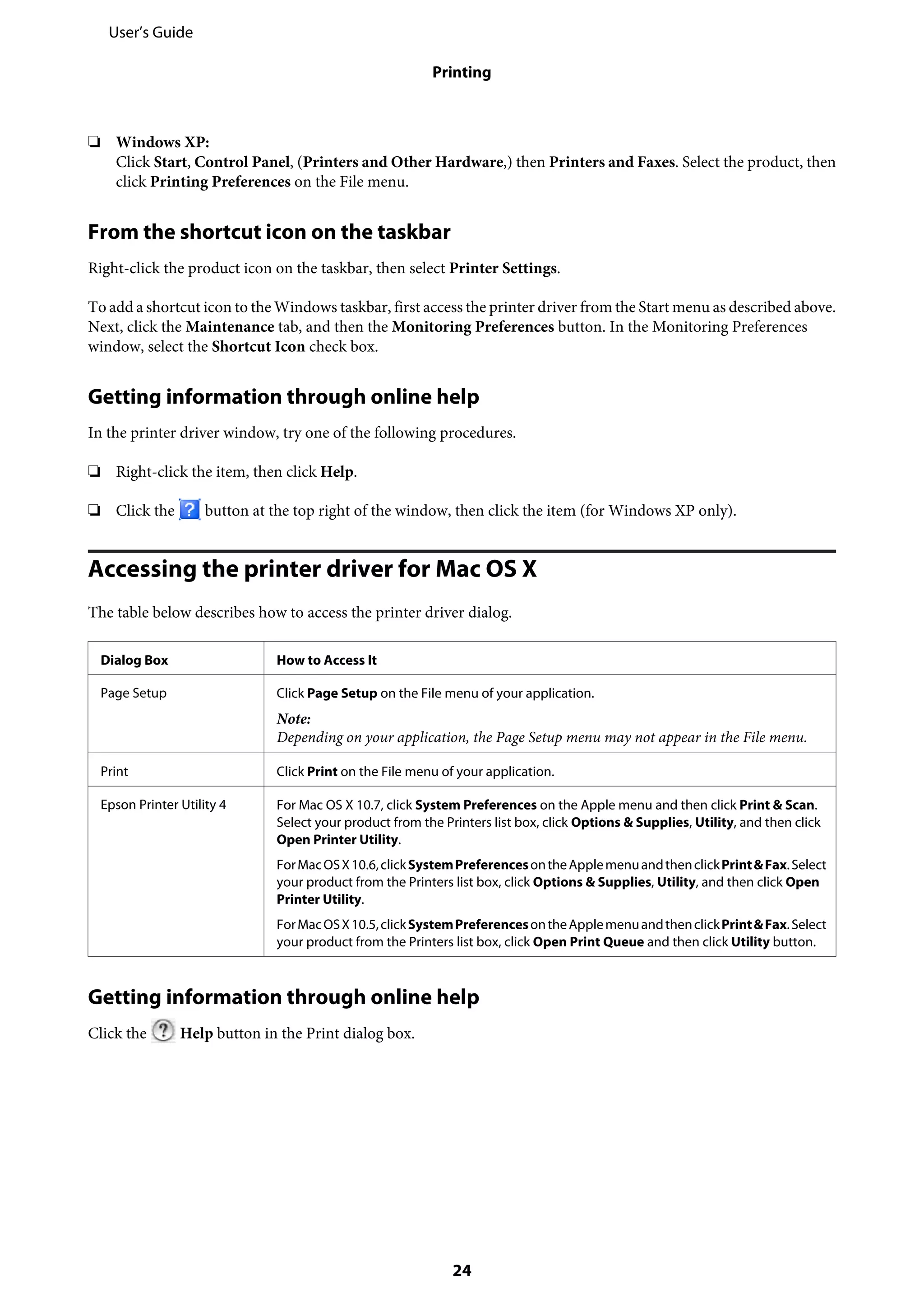❏ Windows XP:
Click Start, Control Panel, (Printers and Other Hardware,) then Printers and Faxes. Select the product, then
click Printing Preferences on the File menu.
From the shortcut icon on the taskbar
Right-click the product icon on the taskbar, then select Printer Settings.
To add a shortcut icon to the Windows taskbar, first access the printer driver from the Start menu as described above.
Next, click the Maintenance tab, and then the Monitoring Preferences button. In the Monitoring Preferences
window, select the Shortcut Icon check box.
Getting information through online help
In the printer driver window, try one of the following procedures.
❏ Right-click the item, then click Help.
❏ Click the button at the top right of the window, then click the item (for Windows XP only).
Accessing the printer driver for Mac OS X
The table below describes how to access the printer driver dialog.
Dialog Box How to Access It
Page Setup Click Page Setup on the File menu of your application.
Note:
Depending on your application, the Page Setup menu may not appear in the File menu.
Print Click Print on the File menu of your application.
Epson Printer Utility 4 For Mac OS X 10.7, click System Preferences on the Apple menu and then click Print & Scan.
Select your product from the Printers list box, click Options & Supplies, Utility, and then click
Open Printer Utility.
ForMacOSX10.6,clickSystemPreferencesontheApplemenuandthenclickPrint&Fax.Select
your product from the Printers list box, click Options & Supplies, Utility, and then click Open
Printer Utility.
ForMacOSX10.5,clickSystemPreferencesontheApplemenuandthenclickPrint&Fax.Select
your product from the Printers list box, click Open Print Queue and then click Utility button.
Getting information through online help
Click the Help button in the Print dialog box.
User’s Guide
Printing
24
 