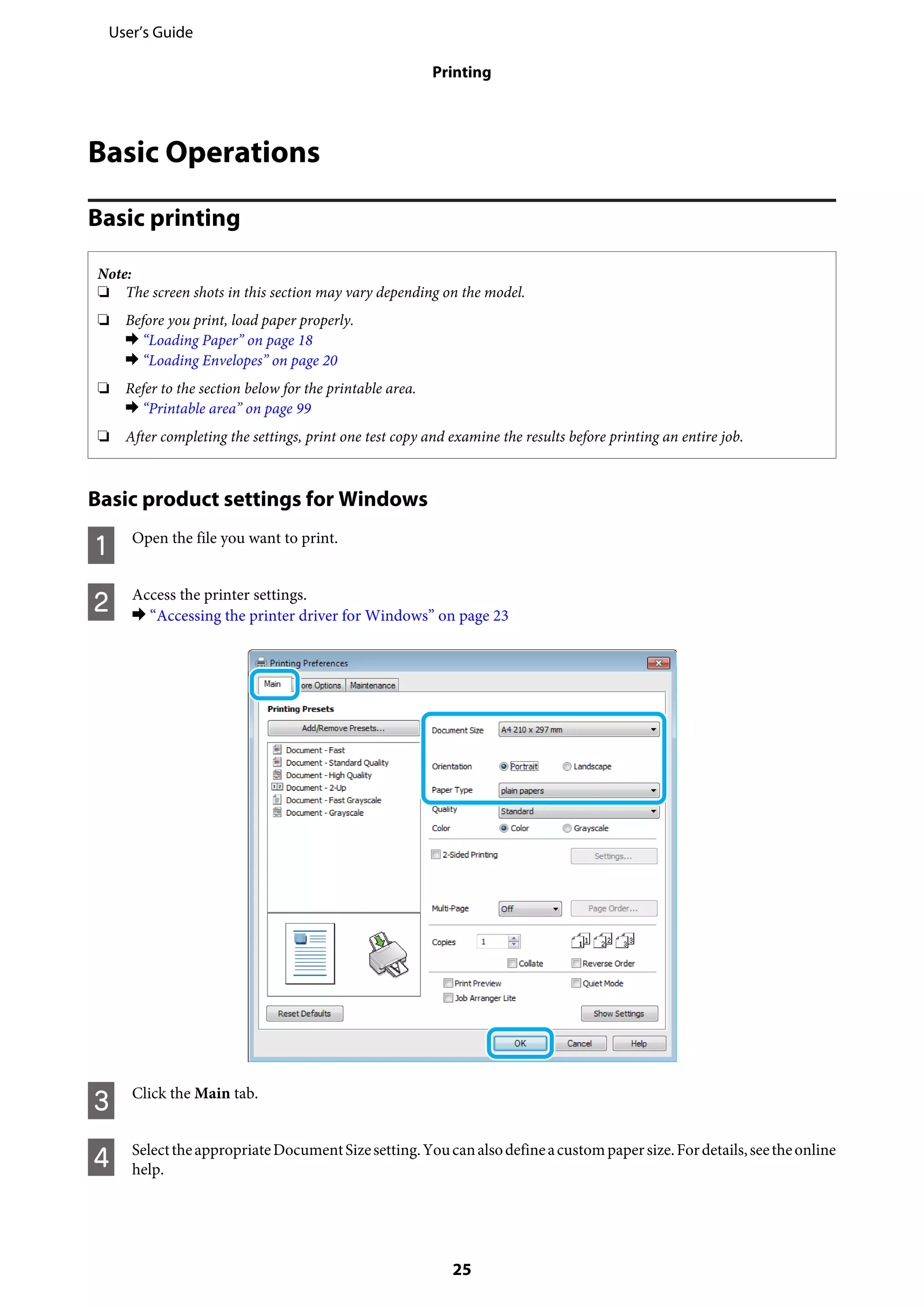 Basic Operations
Basic printing
Note:
❏ The screen shots in this section may vary depending on the model.
❏ Before you print, load paper properly.
& “Loading Paper” on page 18
& “Loading Envelopes” on page 20
❏ Refer to the section below for the printable area.
& “Printable area” on page 99
❏ After completing the settings, print one test copy and examine the results before printing an entire job.
Basic product settings for Windows
A Open the file you want to print.
B Access the printer settings.
& “Accessing the printer driver for Windows” on page 23
C Click the Main tab.
D SelecttheappropriateDocumentSizesetting.Youcanalsodefineacustompapersize.Fordetails,seetheonline
help.
User’s Guide
Printing
25
 